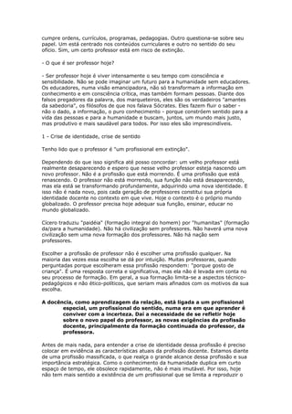 cumpre ordens, currículos, programas, pedagogias. Outro questiona-se sobre seu
papel. Um está centrado nos conteúdos curriculares e outro no sentido do seu
ofício. Sim, um certo professor está em risco de extinção.
- O que é ser professor hoje?
- Ser professor hoje é viver intensamente o seu tempo com consciência e
sensibilidade. Não se pode imaginar um futuro para a humanidade sem educadores.
Os educadores, numa visão emancipadora, não só transformam a informação em
conhecimento e em consciência crítica, mas também formam pessoas. Diante dos
falsos pregadores da palavra, dos marqueteiros, eles são os verdadeiros "amantes
da sabedoria", os filósofos de que nos falava Sócrates. Eles fazem fluir o saber -
não o dado, a informação, o puro conhecimento - porque constróem sentido para a
vida das pessoas e para a humanidade e buscam, juntos, um mundo mais justo,
mas produtivo e mais saudável para todos. Por isso eles são imprescindíveis.
1 - Crise de identidade, crise de sentido
Tenho lido que o professor é "um profissional em extinção".
Dependendo do que isso significa até posso concordar: um velho professor está
realmente desaparecendo e espero que nesse velho professor esteja nascendo um
novo professor. Não é a profissão que está morrendo. É uma profissão que está
renascendo. O professor não está morrendo, sua função não está desaparecendo,
mas ela está se transformando profundamente, adquirindo uma nova identidade. E
isso não é nada novo, pois cada geração de professores constitui sua própria
identidade docente no contexto em que vive. Hoje o contexto é o próprio mundo
globalizado. O professor precisa hoje adequar sua função, ensinar, educar no
mundo globalizado.
Cícero traduziu "paidéia" (formação integral do homem) por "humanitas" (formação
da/para a humanidade). Não há civilização sem professores. Não haverá uma nova
civilização sem uma nova formação dos professores. Não há nação sem
professores.
Escolher a profissão de professor não é escolher uma profissão qualquer. Na
maioria das vezes essa escolha se dá por intuição. Muitas professoras, quando
perguntadas porque escolheram essa profissão respondem: "porque gosto de
criança". É uma resposta correta e significativa, mas ela não é levada em conta no
seu processo de formação. Em geral, a sua formação limita-se a aspectos técnico-
pedagógicos e não ético-políticos, que seriam mais afinados com os motivos da sua
escolha.
A docência, como aprendizagem da relação, está ligada a um profissional
especial, um profissional do sentido, numa era em que aprender é
conviver com a incerteza. Daí a necessidade de se refletir hoje
sobre o novo papel do professor, as novas exigências da profissão
docente, principalmente da formação continuada do professor, da
professora.
Antes de mais nada, para entender a crise de identidade dessa profissão é preciso
colocar em evidência as características atuais da profissão docente. Estamos diante
de uma profissão massificada, o que realça o grande alcance dessa profissão e sua
importância estratégica. Como o conhecimento da humanidade duplica em curto
espaço de tempo, ele obsolece rapidamente, não é mais imutável. Por isso, hoje
não tem mais sentido a existência de um profissional que se limita a reproduzir o
 