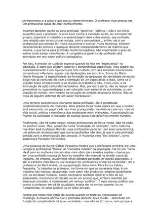 conhecimento e a cultura que outros desenvolveram. O professor hoje precisa ser
um profissional capaz de criar conhecimento.
Estamos também diante de uma profissão "genérica" (política). Não é um ofício
específico pois o professor precisa lutar contra a exclusão social, ser animador de
grupos, organizar o trabalho e a aprendizagem dele e dos alunos; sua profissão
tem relação com as estruturas sociais, com a comunidade... enfim, ele é um
profissional que precisa ter muita autonomia e exercer muita liderança. Existem
características comuns a qualquer docente independentemente da matéria que
leciona, o que torna essa profissão muito homogênea, não importando o grau de
ensino onde esteja trabalhando. A competência genérica da profissão está
sobretudo em seu saber político-pedagógico.
Por isso, é preciso ter cuidado especial quando se fala em "especialista" na
educação. É claro que existem saberes e competências específicas, mas separá-las
burocraticamente é um equívoco que tem custado caro aos sistemas educacionais,
tornando-os inflexíveis, apesar das declarações em contrário. Como diz Mário
Osório Marques "a especificidade da formação do pedagogo da identidade da escola
exige não se confunda ela com a formação de um especialista a mais, como se a
questão fosse simplesmente a da divisão do trabalho e não, muito mais, a da
articulação da ação comunitativa/coletiva. Mas, por outra parte, não se requer um
generalista ou superpedagogo a ser colocado num pedestal de autoridade, ou em
posição de mando, nem mesmo na situação de simples assessoria técnica. Não se
trata de alguém detentor de um saber hierárquico".
Uma terceira característica marcante dessa profissão: ela é constituída
predominantemente de mulheres. Uma grande força numa época em que a mulher
está exercendo um papel cada vez mais protagonista, inserido-se cada vez mais na
vida social, política e econômica das sociedades mais avançadas. A participação da
mulher na sociedade é indicador de avanço social e de desenvolvimento humano.
Finalmente, não há como negar: somos profissionais de baixa renda. Não há nada
de positivo nisso. Mas, pensando numa "civilização do oprimido", como costuma
nos dizer José Eustáquio Romão, esse profissional pode ter, por essa característica,
um potencial revolucionário que outras profissões não têm, já que é uma profissão
voltada para a emancipação das pessoas. A mudança vem "dos debaixo", como
sustentava Florestan Fernandes.
Uma pesquisa de Eurize Caldas Pessanha mostra que a professora primária era uma
categoria profissional "filiada" às "camadas médias" da população. Ela foi um "nicho
ideal para as mulheres dos estratos mais altos das camadas medias urbanas por
ser uma profissão situada do lado do trabalho não-manual na divisão social do
trabalho. No entanto, atualmente esses estratos parecem ter outras aspirações, e
são o estrados mais baixos que desejam ter professores primários na família", diz a
professora da Marli André, na apresentação desse livro. Para Eurize Caldas
Pessanha, "o trabalho de professor, na forma em que se apresenta hoje, é um
trabalho não-manual, assalariado, num setor não-produtivo, embora socialmente
útil, da atividade humana. Sendo necessário também lembrar o fato de ser
assalariado, funcionário do Estado ou de um serviço que, embora mantido por
empresas privadas, é considerado um serviço 'público'". É esse serviço público que
coloca o professor em pé de igualdade, esteja ele no ensino superior ou no
fundamental, no setor público ou no setor privado.
Parece que todos hoje estão de acordo quando se trata da necessidade de
mudança. A maioria afirma que a profissão docente deve mudar - sobretudo em
função da complexidade da nova sociedade - mas não se diz como, nem porque e
 
