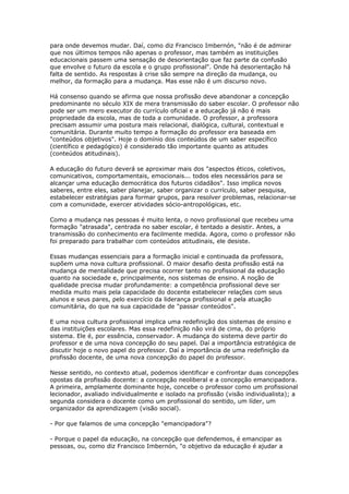 para onde devemos mudar. Daí, como diz Francisco Imbernón, "não é de admirar
que nos últimos tempos não apenas o professor, mas também as instituições
educacionais passem uma sensação de desorientação que faz parte da confusão
que envolve o futuro da escola e o grupo profissional". Onde há desorientação há
falta de sentido. As respostas à crise são sempre na direção da mudança, ou
melhor, da formação para a mudança. Mas esse não é um discurso novo.
Há consenso quando se afirma que nossa profissão deve abandonar a concepção
predominante no século XIX de mera transmissão do saber escolar. O professor não
pode ser um mero executor do currículo oficial e a educação já não é mais
propriedade da escola, mas de toda a comunidade. O professor, a professora
precisam assumir uma postura mais relacional, dialógica, cultural, contextual e
comunitária. Durante muito tempo a formação do professor era baseada em
"conteúdos objetivos". Hoje o domínio dos conteúdos de um saber específico
(científico e pedagógico) é considerado tão importante quanto as atitudes
(conteúdos atitudinais).
A educação do futuro deverá se aproximar mais dos "aspectos éticos, coletivos,
comunicativos, comportamentais, emocionais... todos eles necessários para se
alcançar uma educação democrática dos futuros cidadãos". Isso implica novos
saberes, entre eles, saber planejar, saber organizar o currículo, saber pesquisa,
estabelecer estratégias para formar grupos, para resolver problemas, relacionar-se
com a comunidade, exercer atividades sócio-antropológicas, etc.
Como a mudança nas pessoas é muito lenta, o novo profissional que recebeu uma
formação "atrasada", centrada no saber escolar, é tentado a desistir. Antes, a
transmissão do conhecimento era facilmente medida. Agora, como o professor não
foi preparado para trabalhar com conteúdos atitudinais, ele desiste.
Essas mudanças essenciais para a formação inicial e continuada da professora,
supõem uma nova cultura profissional. O maior desafio desta profissão está na
mudança de mentalidade que precisa ocorrer tanto no profissional da educação
quanto na sociedade e, principalmente, nos sistemas de ensino. A noção de
qualidade precisa mudar profundamente: a competência profissional deve ser
medida muito mais pela capacidade do docente estabelecer relações com seus
alunos e seus pares, pelo exercício da liderança profissional e pela atuação
comunitária, do que na sua capacidade de "passar conteúdos".
E uma nova cultura profissional implica uma redefinição dos sistemas de ensino e
das instituições escolares. Mas essa redefinição não virá de cima, do próprio
sistema. Ele é, por essência, conservador. A mudança do sistema deve partir do
professor e de uma nova concepção do seu papel. Daí a importância estratégica de
discutir hoje o novo papel do professor. Daí a importância de uma redefinição da
profissão docente, de uma nova concepção do papel do professor.
Nesse sentido, no contexto atual, podemos identificar e confrontar duas concepções
opostas da profissão docente: a concepção neoliberal e a concepção emancipadora.
A primeira, amplamente dominante hoje, concebe o professor como um profissional
lecionador, avaliado individualmente e isolado na profissão (visão individualista); a
segunda considera o docente como um profissional do sentido, um líder, um
organizador da aprendizagem (visão social).
- Por que falamos de uma concepção "emancipadora"?
- Porque o papel da educação, na concepção que defendemos, é emancipar as
pessoas, ou, como diz Francisco Imbernón, "o objetivo da educação é ajudar a
 