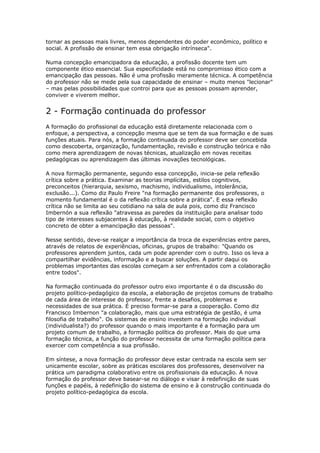 tornar as pessoas mais livres, menos dependentes do poder econômico, político e
social. A profissão de ensinar tem essa obrigação intrínseca".
Numa concepção emancipadora da educação, a profissão docente tem um
componente ético essencial. Sua especificidade está no compromisso ético com a
emancipação das pessoas. Não é uma profissão meramente técnica. A competência
do professor não se mede pela sua capacidade de ensinar – muito menos "lecionar"
– mas pelas possibilidades que controi para que as pessoas possam aprender,
conviver e viverem melhor.
2 - Formação continuada do professor
A formação do profissional da educação está diretamente relacionada com o
enfoque, a perspectiva, a concepção mesma que se tem da sua formação e de suas
funções atuais. Para nós, a formação continuada do professor deve ser concebida
como descoberta, organização, fundamentação, revisão e construção teórica e não
como mera aprendizagem de novas técnicas, atualização em novas receitas
pedagógicas ou aprendizagem das últimas inovações tecnológicas.
A nova formação permanente, segundo essa concepção, inicia-se pela reflexão
crítica sobre a prática. Examinar as teorias implícitas, estilos cognitivos,
preconceitos (hierarquia, sexismo, machismo, individualismo, intolerância,
exclusão...). Como diz Paulo Freire "na formação permanente dos professores, o
momento fundamental é o da reflexão crítica sobre a prática". E essa reflexão
crítica não se limita ao seu cotidiano na sala de aula pois, como diz Francisco
Imbernón a sua reflexão "atravessa as paredes da instituição para analisar todo
tipo de interesses subjacentes à educação, à realidade social, com o objetivo
concreto de obter a emancipação das pessoas".
Nesse sentido, deve-se realçar a importância da troca de experiências entre pares,
através de relatos de experiências, oficinas, grupos de trabalho: "Quando os
professores aprendem juntos, cada um pode aprender com o outro. Isso os leva a
compartilhar evidências, informação e a buscar soluções. A partir daqui os
problemas importantes das escolas começam a ser enfrentados com a colaboração
entre todos".
Na formação continuada do professor outro eixo importante é o da discussão do
projeto político-pedagógico da escola, a elaboração de projetos comuns de trabalho
de cada área de interesse do professor, frente a desafios, problemas e
necessidades de sua prática. É preciso formar-se para a cooperação. Como diz
Francisco Imbernon "a colaboração, mais que uma estratégia de gestão, é uma
filosofia de trabalho". Os sistemas de ensino investem na formação individual
(individualista?) do professor quando o mais importante é a formação para um
projeto comum de trabalho, a formação política do professor. Mais do que uma
formação técnica, a função do professor necessita de uma formação política para
exercer com competência a sua profissão.
Em síntese, a nova formação do professor deve estar centrada na escola sem ser
unicamente escolar, sobre as práticas escolares dos professores, desenvolver na
prática um paradigma colaborativo entre os profissionais da educação. A nova
formação do professor deve basear-se no diálogo e visar à redefinição de suas
funções e papéis, à redefinição do sistema de ensino e à construção continuada do
projeto político-pedagógica da escola.
 