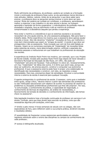 Muito sofrimento da professora, do professor, poderia ser evitado se a formação
inicial e continuada da professora fosse outra, se ela aprendesse menos técnicas e
mais atitudes, hábitos, valores. Antes de se perguntar o que deve saber para
ensinar, a professora deve se perguntar porque ensinar e como devo ser para
ensinar. Muita dor poderia ser evitada se o professor, a professora, aprendessem
melhor a organizar o seu trabalho e o de seus alunos e alunas, se tivessem
aprendido a aprender de forma cooperativa: o individualismo da profissão mata de
ansiedade e angústia, leva ao sofrimento e até ao martírio do professor
compromissado e à desistência daquele que perdeu a esperança.
Para evitar o martírio e a desistência é que os sistemas escolares e as escolas
necessitam de uma ajuda externa, de uma assessoria pedagógica. Não para fazer o
trabalho delas. Minha experiência me mostrou que a assessoria deve apenas ajudar
a escola a inovar. Nós não devemos "implantar" inovações de fora, por melhores e
mais bem intencionados que sejam os "amigos da escola". A escola é que deve ser
protagonista e não os assessores. Toda inovação que vem de fora está fadada ao
fracasso. Vejam-se os numerosos exemplos de "implantação" de inovações feitas
pelos sistemas de ensino, mera determinação exterior, artificial e separada dos
contextos pessoais e institucionais em que trabalham os profissionais da educação
nas escolas.
A experiência do Instituto Paulo Freire nos mostrou, por exemplo, que o seu Projeto
da Escola Cidadã, iniciado pelo saudoso Paulo Freire logo depois de haver deixado a
Secretaria Municipal de Educação de São Paulo, em 1991, não pode ser
"implantado" sob pena de fracassar. Todo professor é e deve ser, necessariamente,
um mau "implantador" de idéias dos outros. E é ótimo que assim seja, porque ele
deve ser autônomo, ele precisa assumir, construir e conquistar sua autonomia
profissional. O que a assessoria externa pode fazer é propor uma colaboração na
identificação das necessidades e construir, com eles, as respostas a essas
necessidades. Para isso, precisamos dispor de estratégias. Envolver a comunidade
interna e externa da escola é essencial para qualquer inovação.
O agente protagonista é o profissional da escola. O assessor, como guia e mediador
entre iguais, amigo crítico, "deveria intervir a partir das demandas dos professores
ou das instituições educacionais com objetivo de auxiliar no processo de resolver os
problemas ou situações problemáticas profissionais que lhes são próprios". Por isso,
"a comunicação, o conhecimento da prática, a capacidade de negociação, o
conhecimento de técnicas de diagnóstico, de análise de necessidades, o
favorecimento da tomada de decisões e o conhecimento da informação, são temas-
chave na assessoria".
Pela legislação brasileira hoje a formação continuada do professor em serviços é um
direito. Contudo, para que esse direito seja exercido na prática, creio que são
necessárias algumas pré-condições, entre elas:
1ª direito a pelo menos 4 horas semanais de estudo com os colegas, não com
especialistas de fora, para refletirem sobre a sua própria prática, dividirem dúvidas
e resultados obtidos;
2º possibilidade de freqüentar cursos seqüenciais aprofundados em estudos
regulares sobretudo sobre o ensino das disciplinas ou campos do conhecimento de
cada professor;
3º acesso à bibliografia atualizada;
 