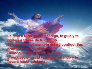 Le pido a Dios que te bendiga, te guíe y te
proteja a través de tu camino.
El amor de Dios siempre estará contigo, Sus
promesas son verdaderas.
Cuando le entregues a Dios tus
preocupaciones, Él te estará mirando y te
llevará hacia adelante.
 