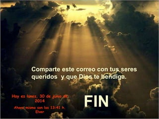 Comparte este correo con tus seres
queridos y que Dios te bendiga.
FIN
Hoy es lunes, 30 de junio de
2014
Ahora mismo son las 13:41 h.
Elver
 