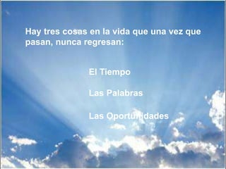 Hay tres cosas en la vida que una vez que
pasan, nunca regresan:
El Tiempo
Las Palabras
Las Oportunidades
 