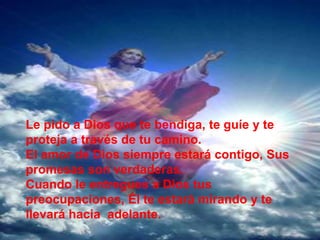 Le pido a Dios que te bendiga, te guíe y te
proteja a través de tu camino.
El amor de Dios siempre estará contigo, Sus
promesas son verdaderas.
Cuando le entregues a Dios tus
preocupaciones, Él te estará mirando y te
llevará hacia adelante.
 