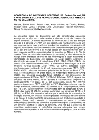 OCORRÊNCIA DE DIFERENTES SOROTIPOS DE Escherichia coli EM
CARNE BOVINA E COXA DE FRANGO COMERCIALIZADOS EM NITERÓI E
NO RIO DE JANEIRO.

Mantilla, Samira Pirola Santos; Leite, Analy Machado de Oliveira; Franco,
Robson Maia; Cunha, Fernanda Lima. Universidade Federal Fluminense.
Niterói-RJ. samiramantilla@yahoo.com.br


As diferentes cepas de Escherichia coli são consideradas patógenos
emergentes, e vêm sendo relacionadas a diversos surtos de doenças de
origem alimentar. Os surtos decorrentes da infecção por E. coli são sempre
severos e o sorotipo O157:H7 tem sido reconhecido mundialmente como um
dos microrganismos mais envolvidos em doenças veiculadas por alimentos. O
objetivo do estudo foi verificar a ocorrência de diferentes sorotipos patogênicos
de E. coli em carne bovina e de frango obtidas em estabelecimentos com e
sem inspeção sanitária, comercializadas no município de Niterói e do Rio de
Janeiro. Trinta amostras de carne bovina (corte acém) e trinta de coxas de
frango foram analisadas através de três metodologias a saber: Isolamento e
identificação de Escherichia coli baseada em Merck (2000); Isolamento e
identificação de cepas E.coli patogênicas (EIEC, ETEC, EPEC, EAEC) de
acordo com Mehlman e Lovett (1984) e Isolamento e identificação de E.coli
O157:H7 (EHEC) segundo Merck (1996). Os cultivos estocados foram
sorotipados para verificação de E. coli pertencentes ao grupo EPEC, EIEC,
EHEC- O157. Utilizou-se anti–soros polivalentes da Probac do Brasil LTDA.
Para a soroaglutinação em placa seguiu-se metodologia descrita por Ewing
(1986). Das amostras analisadas foram isoladas E. coli pertencentes às
seguintes classes: EPEC A, EPEC B, EPEC C, EIEC A e EIEC B. A partir das
amostras de carne bovina, foram isoladas e caracterizadas bioquímica e
sorologicamente 113 cepas de E. coli patogênicas, sendo 107 (94,7%)
pertencentes ao grupo EPEC e 6 (5,3%) ao EIEC. Das 30 amostras de coxa de
frango analisadas, foram isoladas 150 colônias de E. coli patogênicas, sendo
que 18 (12%) apresentaram-se contaminadas com os sorogrupos EPEC e
EIEC, das quais 13 (72,2%) estirpes pertenciam ao sorogrupo EPEC e 5
(27,8%) ao EIEC. Os resultados indicam que a existência de um serviço de
inspeção eficiente, em todas as fases do processo tecnológico de carne bovina
e de frango, é muito importante para obtenção de um produto de qualidade e
seguro. Desse modo, durante o processamento da carne o controle
microbiológico apresenta-se como uma etapa essencial para o fornecimento de
um alimento aceitável e seguro ao consumo, uma vez que a presença de
microbiota contaminante e patogênica provoca alterações que podem
descaracterizar o produto e até tornar o seu consumo perigoso para a saúde
humana.
 