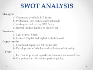 SWOT ANALYSIS
Strength:
a) Cream and available in 3 forms
b) Protection from rashes and blackheads
c) Anti-aging and having SPF factor
d) Herbal Product having no side effect
Weakness:
a) Zero Market Share
b) Limited Capital and high distribution cost.
Opportunities:
a) Continued expansion for online sale
b) Development of wholesale distribution relationship.
Threat:
a) Increase in price of ingredients increases the overall cost.
b) Competitors can offer similar product quickly.
 