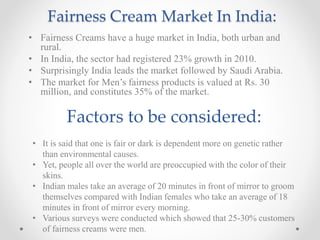 Fairness Cream Market In India:
• Fairness Creams have a huge market in India, both urban and
rural.
• In India, the sector had registered 23% growth in 2010.
• Surprisingly India leads the market followed by Saudi Arabia.
• The market for Men’s fairness products is valued at Rs. 30
million, and constitutes 35% of the market.
Factors to be considered:
• It is said that one is fair or dark is dependent more on genetic rather
than environmental causes.
• Yet, people all over the world are preoccupied with the color of their
skins.
• Indian males take an average of 20 minutes in front of mirror to groom
themselves compared with Indian females who take an average of 18
minutes in front of mirror every morning.
• Various surveys were conducted which showed that 25-30% customers
of fairness creams were men.
 