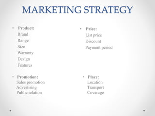 MARKETING STRATEGY
• Product:
Brand
Range
Size
Warranty
Design
Features
• Price:
List price
Discount
Payment period
• Promotion:
Sales promotion
Advertising
Public relation
• Place:
Location
Transport
Coverage
 