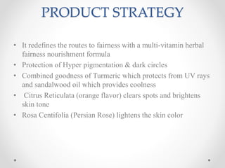 PRODUCT STRATEGY
• It redefines the routes to fairness with a multi-vitamin herbal
fairness nourishment formula
• Protection of Hyper pigmentation & dark circles
• Combined goodness of Turmeric which protects from UV rays
and sandalwood oil which provides coolness
• Citrus Reticulata (orange flavor) clears spots and brightens
skin tone
• Rosa Centifolia (Persian Rose) lightens the skin color
 