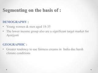 Segmenting on the basis of :
DEMOGRAPHY :
• Young women & men aged 18-35
• The lower income group also are a significant target market for
Ayurjyoti
GEOGRAPHIC :
• Greater tendency to use fairness creams in India due harsh
climate conditions
 