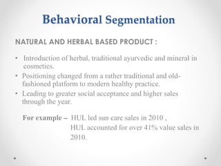 Behavioral Segmentation
NATURAL AND HERBAL BASED PRODUCT :
• Introduction of herbal, traditional ayurvedic and mineral in
cosmetics.
• Positioning changed from a rather traditional and old-
fashioned platform to modern healthy practice.
• Leading to greater social acceptance and higher sales
through the year.
For example – HUL led sun care sales in 2010 ,
HUL accounted for over 41% value sales in
2010.
 