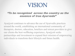 VISION
“To be recognized across the country as the
essence of true Ayurveda”
Ayurjyoti continues to advance the use of Ayurvedic practices
around the world, establishing an international community of
therapists, doctors, education, hoteliers and retreat providers to give
our clients the best wellbeing experience, Ayurjyoti seeks
partnerships and investment to expand their mission of empowering
individuals to transform their lifestyle and future health.
 