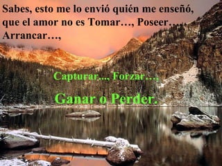 Sabes, esto me lo envió quién me enseñó, que el amor no es Tomar…, Poseer…, Arrancar…,   Capturar..., Forzar…,  Ganar o Perder.   