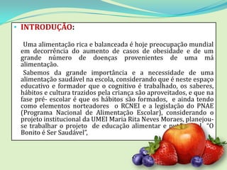 • INTRODUÇÃO:

  Uma alimentação rica e balanceada é hoje preocupação mundial
 em decorrência do aumento de casos de obesidade e de um
 grande número de doenças provenientes de uma má
 alimentação.
  Sabemos da grande importância e a necessidade de uma
 alimentação saudável na escola, considerando que é neste espaço
 educativo e formador que o cognitivo é trabalhado, os saberes,
 hábitos e cultura trazidos pela criança são aproveitados, e que na
 fase pré- escolar é que os hábitos são formados, e ainda tendo
 como elementos norteadores o RCNEI e a legislação do PNAE
 (Programa Nacional de Alimentação Escolar), considerando o
 projeto institucional da UMEI Maria Rita Neves Moraes, planejou-
 se trabalhar o projeto de educação alimentar e nutricional “O
 Bonito é Ser Saudável”,
 