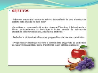• OBJETIVOS:

 - Informar e transmitir conceitos sobre a importância de uma alimentação
  correta para a saúde e o bem estar;

 -Incentivar o consumo de alimentos ricos em Vitaminas / Sais minerais e
 fibras, principalmente as hortaliças e frutas, através de informação
 utilizando-se recursos lúdicos, atraentes e práticos;

 - Trabalhar a pirâmide de alimentos, grupos alimentares e seus nutrientes;

 - Proporcionar informações sobre o consumismo exagerado de alimentos
 que aparecem na mídia e como transformá-lo em hábitos saudáveis;
 