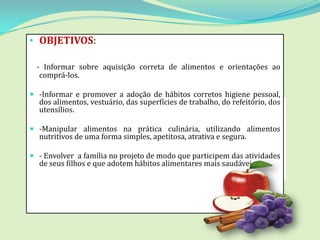 • OBJETIVOS:

  - Informar sobre aquisição correta de alimentos e orientações ao
   comprá-los.

 -Informar e promover a adoção de hábitos corretos higiene pessoal,
  dos alimentos, vestuário, das superfícies de trabalho, do refeitório, dos
  utensílios.

 -Manipular alimentos na prática culinária, utilizando alimentos
  nutritivos de uma forma simples, apetitosa, atrativa e segura.

 - Envolver a família no projeto de modo que participem das atividades
  de seus filhos e que adotem hábitos alimentares mais saudáveis.
 