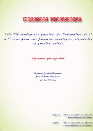 Este CD contém 896 questões de Matemática de 5ª
à 8ª série para você preparar avaliações, simulados
ou questões extras.
Esperamos que seja útil.
Regina Azenha Bonjorno
José Roberto Bonjorno
Ayrton Olivares
Prezados professores
Bonjorno Tel: (11) 32553288 ou (11) 99827001
			 e-mail: jrbonjorno@uol.com.br
Ayrton Tel: (11) 22955100 ou (11) 99627870
		 e-mail: ayrtonolivares@uol.com.br
 