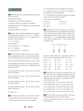 100 SIMULADÃO
ELETROSTÁTICA
610 (Fafi-MG) Dizer que a carga elétrica é quantizada
significa que ela:
a) só pode ser positiva
b) não pode ser criada nem destruída
c) pode ser isolada em qualquer quantidade
d) só pode existir como múltipla de uma quantidade
mínima definida
e) pode ser positiva ou negativa
611 (Unitau-SP) Uma esfera metálica tem carga elétri
ca negativa de valor igual a 3,2 и 10Ϫ4
C. Sendo a
carga do elétron igual a 1,6 и 10Ϫ19
C, pode-se con-
cluir que a esfera contém:
a) 2 и 1015
elétrons
b) 200 elétrons
c) um excesso de 2 и 1015
elétrons
d) 2 и 1010
elétrons
e) um excesso de 2 и 1010
elétrons
612 (UFLA-MG) No modelo atômico atual, o nêutron
tem a composição (u, d, d), no qual (u) representa o
quark up e (d) representa o quark down. O quark up
(u) tem carga elétrica positiva e igual a 2
3
do valor
da carga elétrica do elétron, em módulo. A alterna-
tiva que apresenta corretamente a carga elétrica do
quark down (d) é:
a) Carga positiva e igual a 1
3
do valor da carga
elétrica do elétron.
b) Carga positiva e igual a 2
3
do valor da carga
elétrica do elétron.
c) Carga negativa e igual a 1
3
do valor da carga
elétrica do elétron.
d) Carga negativa e igual a 2
3
do valor da carga
elétrica do elétron.
e) Carga nula.
613 (Unimep-SP) Analise as afirmações abaixo:
I. Cargas elétricas de sinais diferentes se repelem.
II. Cargas elétricas de mesmo sinal se repelem.
III. Cargas elétricas de sinais diferentes se atraem.
IV. A carga elétrica dos corpos são múltiplos e
submúltiplos da carga do elétron.
V. A carga elétrica dos corpos só pode ser múltiplo
inteiro do valor da carga do elétron.
Estão corretas as afirmativas:
a) I, II e III d) III, IV e V
b) I, III e IV e) I, IV e V
c) II, III e V
614 (UNI-RIO) Três esferas idênticas, muito leves,
estão penduradas por fios perfeitamente isolantes,
num ambiente seco, conforme mostra a figura. Num
determinado instante, a esfera A (QA ϭ 20 ␮C) toca
a esfera B (QB ϭ Ϫ2 ␮C); após alguns instantes, afas-
ta-se e toca na esfera C (QC ϭ Ϫ6 ␮C), retornando
à posição inicial.
A
QC
B
QA
C
QB
Após os contatos descritos, as cargas das esferas A,
B e C são, respectivamente, iguais a (em ␮C):
a) QA ϭ 1,5 QB ϭ 9,0 QC ϭ 1,5
b) QA ϭ 1,5 QB ϭ 11 QC ϭ 9,0
c) QA ϭ 2,0 QB ϭ Ϫ2,0 QC ϭ Ϫ6,0
d) QA ϭ 9,0 QB ϭ 9,0 QC ϭ 9,0
e) QA ϭ 9,0 QB ϭ 9,0 QC ϭ 1,5
615 (Efoa-MG) Um sistema é constituído por um
corpo de massa M, carregado positivamente com
carga Q, e por outro corpo de massa M, carregado
negativamente com carga Q. Em relação a este sis-
tema pode-se dizer que:
a) sua carga total é ϪQ e sua massa total é 2M
b) sua carga total é nula e sua massa total é 2M
c) sua carga total é ϩ2Q e sua massa total é 2M
d) sua carga total é ϩQ e sua massa total é nula
e) sua carga total é nula e sua massa total é nula
616 (PUC-SP) Não é possível eletrizar uma barra
metálica segurando-a com a mão, porque:
a) a barra metálica é isolante e o corpo humano é
bom condutor
 