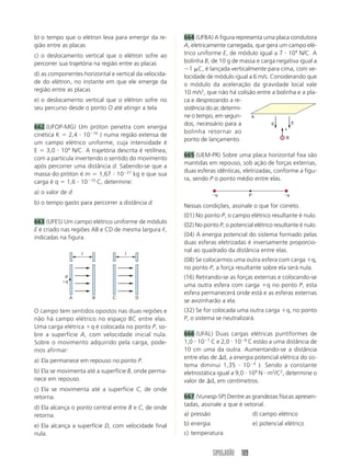 SIMULADÃO 109
b) o tempo que o elétron leva para emergir da re-
gião entre as placas
c) o deslocamento vertical que o elétron sofre ao
percorrer sua trajetória na região entre as placas
d) as componentes horizontal e vertical da velocida-
de do elétron, no instante em que ele emerge da
região entre as placas
e) o deslocamento vertical que o elétron sofre no
seu percurso desde o ponto O até atingir a tela
662 (UFOP-MG) Um próton penetra com energia
cinética K ϭ 2,4 и 10Ϫ16
J numa região extensa de
um campo elétrico uniforme, cuja intensidade é
E ϭ 3,0 и 104
N/C. A trajetória descrita é retilínea,
com a partícula invertendo o sentido do movimento
após percorrer uma distância d. Sabendo-se que a
massa do próton é m ϭ 1,67 и 10Ϫ27
kg e que sua
carga é q ϭ 1,6 и 10Ϫ19
C, determine:
a) o valor de d
b) o tempo gasto para percorrer a distância d
663 (UFES) Um campo elétrico uniforme de módulo
E é criado nas regiões AB e CD de mesma largura ᐉ,
indicadas na figura.
664 (UFBA) A figura representa uma placa condutora
A, eletricamente carregada, que gera um campo elé-
trico uniforme E, de módulo igual a 7 и 104
N/C. A
bolinha B, de 10 g de massa e carga negativa igual a
Ϫ1 ␮C, é lançada verticalmente para cima, com ve-
locidade de módulo igual a 6 m/s. Considerando que
o módulo da aceleração da gravidade local vale
10 m/s2
, que não há colisão entre a bolinha e a pla-
ca e desprezando a re-
sistência do ar, determi-
ne o tempo, em segun-
dos, necessário para a
bolinha retornar ao
ponto de lançamento.
665 (UEM-PR) Sobre uma placa horizontal fixa são
mantidas em repouso, sob ação de forças externas,
duas esferas idênticas, eletrizadas, conforme a figu-
ra, sendo P o ponto médio entre elas.
O campo tem sentidos opostos nas duas regiões e
não há campo elétrico no espaço BC entre elas.
Uma carga elétrica ϩq é colocada no ponto P, so-
bre a superfície A, com velocidade inicial nula.
Sobre o movimento adquirido pela carga, pode-
mos afirmar:
a) Ela permanece em repouso no ponto P.
b) Ela se movimenta até a superfície B, onde perma-
nece em repouso.
c) Ela se movimenta até a superfície C, de onde
retorna.
d) Ela alcança o ponto central entre B e C, de onde
retorna.
e) Ela alcança a superfície D, com velocidade final
nula.
A B
P
ϩq
ᐉ
C D
ᐉ
g E
B
v
A
Nessas condições, assinale o que for correto.
(01) No ponto P, o campo elétrico resultante é nulo.
(02) No ponto P, o potencial elétrico resultante é nulo.
(04) A energia potencial do sistema formado pelas
duas esferas eletrizadas é inversamente proporcio-
nal ao quadrado da distância entre elas.
(08) Se colocarmos uma outra esfera com carga ϩq,
no ponto P, a força resultante sobre ela será nula.
(16) Retirando-se as forças externas e colocando-se
uma outra esfera com carga ϩq no ponto P, esta
esfera permanecerá onde está e as esferas externas
se avizinharão a ela.
(32) Se for colocada uma outra carga ϩq, no ponto
P, o sistema se neutralizará.
666 (UFAL) Duas cargas elétricas puntiformes de
1,0 и 10Ϫ7
C e 2,0 и 10Ϫ8
C estão a uma distância de
10 cm uma da outra. Aumentando-se a distância
entre elas de ⌬d, a energia potencial elétrica do sis-
tema diminui 1,35 и 10Ϫ4
J. Sendo a constante
eletrostática igual a 9,0 и 109
N и m2
/C2
, determine o
valor de ⌬d, em centímetros.
667 (Vunesp-SP) Dentre as grandezas físicas apresen-
tadas, assinale a que é vetorial.
a) pressão d) campo elétrico
b) energia e) potencial elétrico
c) temperatura
PϪq Ϫq
 