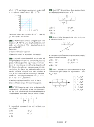 SIMULADÃO 117
a 5,0 и 10Ϫ5
F, quando carregado de uma carga inicial
qi ϭ 0 até uma carga final qf ϭ 5,0 и 10Ϫ5
C.
q (10Ϫ5
C)
V (volts)
10
2
4
6
8
10
12
2 3 4 5 6
Determine o valor, em unidades de 10Ϫ5
J, da ener-
gia armazenada no capacitor.
715 (UFPB) Um capacitor está carregado com uma
carga de 5,4 и 10Ϫ5
C. Uma das placas do capacitor
está a um potencial de 90 V e a outra placa, a um
potencial de 60 V.
Determine:
a) a capacitância do capacitor
b) a energia potencial acumulada no capacitor
716 (UFPB) Um canhão eletrônico de um tubo de
imagem de televisor consiste, basicamente, de duas
placas metálicas paralelas separadas por uma dis-
tância d, e mantidas a uma diferença de potencial
DV. Elétrons liberados, em repouso, nas proximida-
des de uma das placas, são acelerados pelo campo
elétrico uniforme existente entre elas, atingindo a
posição da outra placa com uma energia cinética K.
Sendo d ϭ 2 cm, a carga do elétron q ϭ Ϫ1,6 и 10Ϫ19
C
e K ϭ 3,2 и 10Ϫ15
J, determine:
a) a diferença de potencial ⌬V entre as placas
b) o módulo do campo elétrico entre as placas
717 (UFPA) O esquema representa uma associação
de capacitores submetida à tensão U entre os pon-
tos A e B. Os números indicam as capacidades dos
condensadores associados, medidas em microfarads.
A B
1 6 2
1,6 2
A capacidade equivalente da associação é, em
microfarads:
a) 1,8 d) 1,6
b) 0,8 e) 2,4
c) 3,2
18 V
6 ␮F 4 ␮F
6 ␮F
718 (MACK-SP) Na associação dada, a ddp entre as
armaduras do capacitor de 4 ␮F é:
a) 3,0 V d) 9,0 V
b) 4,5 V e) 13,5 V
c)6,0 V
719 (Aman-RJ) Na figura aplica-se entre os pontos
A e B uma ddp de 100 V.
6 ␮F 3 ␮F
3 ␮F
A
B
A energia potencial elétrica armazenada na associa-
ção dos capacitores vale:
a) 7,5 и 10Ϫ1
J d) 7,5 и 10Ϫ3
J
b) 2,5 и 10Ϫ2
J e) 5,0 и 10Ϫ2
J
c) 2,0 и 10Ϫ2
J
720 Dada a associação da figura, determine a carga
armazenada pelo capacitor equivalente. Dado
UAB ϭ 10 V.
C1 ϭ 2,0 ␮F
C2 ϭ 3,0 ␮F
C3 ϭ 1,0 ␮F
C4 ϭ 4,0 ␮F
C5 ϭ 5,0 ␮F
C6 ϭ 6,0 ␮F
⎧
⎨
⎪
⎪
⎪⎪
⎩
⎪
⎪
⎪
⎪
C1 C2
C4 C5 C6
C3
A B
 