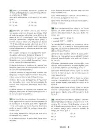 SIMULADÃO 121
741 (UERJ) Um ventilador dissipa uma potência de
30 W, quando ligado a uma rede elétrica que forne-
ce uma tensão de 120 V.
A corrente estabelecida nesse aparelho tem valor
igual a:
a) 150 mA c) 350 mA
b) 250 mA d) 450 mA
742 (UFU-MG) Um homem utilizava, para iluminar
seu quarto, uma única lâmpada que dissipa 60 W
de potência quando submetida a uma diferença de
potencial de 110 V. Preocupado com a freqüência
com que “queimavam” lâmpadas nesse quarto, o
homem passou a utilizar uma lâmpada que dissipa
100 W de potência quando submetida a 220 V, e
cujo filamento tem uma resistência elétrica pratica-
mente independente da diferença de potencial à qual
é submetida.
Das situações a seguir, a única que pode ter ocorri-
do, após a substituição do tipo de lâmpada, é:
a) Houve diminuição da freqüência de “queima” das
lâmpadas, mas a luminosidade do quarto e o consu-
mo de energia elétrica aumentaram.
b) Houve diminuição da freqüência de “queima” das
lâmpadas, bem como da luminosidade do quarto e
do consumo de energia elétrica.
c) Houve aumento da freqüência de “queima” das
lâmpadas, bem como da luminosidade do quarto,
mas o consumo de energia elétrica diminuiu.
d) Houve diminuição da freqüência de “queima”
das lâmpadas, bem como da luminosidade do
quarto, mas o consumo de energia elétrica au-
mentou.
e) Houve aumento da freqüência de “queima” das
lâmpadas, bem como da luminosidade do quarto e
do consumo de energia elétrica.
743 (UFSCar-SP) Por recomendação de um eletri-
cista, o proprietário substituiu a instalação elétrica
de sua casa e o chuveiro, que estava ligado em
110 V, foi trocado por outro chuveiro, de mesma
potência, ligado em 220 V. A vantagem dessa subs-
tituição está:
a) no maior aquecimento da água que esse outro
chuveiro vai proporcionar
b) no menor consumo de eletricidade desse outro
chuveiro
c) na dispensa do uso de disjuntor para o circuito
desse outro chuveiro
d) no barateamento da fiação do circuito desse ou-
tro chuveiro, que pode ser mais fina
e) no menor volume de água de que esse outro chu-
veiro vai necessitar
744 (PUC-SP) Pensando em comprar um forno
elétrico, um jovem percorre uma loja e depara-se
com modelos das marcas A e B, cujos dados no-
minais são:
• marca A: 220 V Ϫ 1 500 W;
• marca B: 115 V Ϫ 1 300 W
Se a tensão (ddp) fornecida nas tomadas da sua re-
sidência é de 110 V, verifique, entre as alternativas
seguintes, aquelas em que são corretas tanto a ra-
zão quanto a justificativa.
a) O jovem deve escolher o forno B, pois sua ten-
são nominal é compatível com a rede elétrica e ele
dissipará, quando ligado, uma potência inferior à
do forno A.
b) O jovem não deve comprar nenhum deles, uma
vez que ambos queimarão ao serem ligados, pois
suas tensões nominais são maiores que 110 V.
c) O jovem deve escolher o forno A, pois sua tensão
nominal é maior do que a do forno B, causando
maior aquecimento.
d) O jovem deve escolher o forno B, pois sua tensão
nominal é compatível com a rede elétrica e ele dissi-
pará, quando ligado, uma potência superior à do
forno A.
e) O jovem deve escolher o forno A, pois sua tensão
nominal é compatível com a rede elétrica e ele dissi-
pará, quando ligado, uma potência superior à do
forno B.
745 (UEL-PR) Um forno elétrico, ligado a uma ten-
são de 120 V, é percorrido por uma corrente de 15 A,
durante 6,0 minutos. Uma lâmpada comum, de
60 W, ligada na mesma tensão de 120 V, consumi-
ria a mesma energia que o forno num intervalo de
tempo, em horas, igual a:
a) 1,0 d) 4,0
b) 2,0 e) 5,0
c) 3,0
 