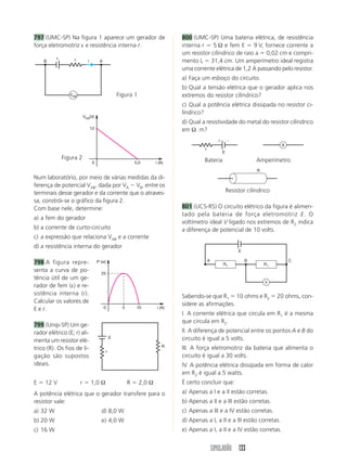 SIMULADÃO 133
797 (UMC-SP) Na figura 1 aparece um gerador de
força eletromotriz ε e resistência interna r.
800 (UMC-SP) Uma bateria elétrica, de resistência
interna r ϭ 5 Ω e fem E ϭ 9 V, fornece corrente a
um resistor cilíndrico de raio a ϭ 0,02 cm e compri-
mento L ϭ 31,4 cm. Um amperímetro ideal registra
uma corrente elétrica de 1,2 A passando pelo resistor.
a) Faça um esboço do circuito.
b) Qual a tensão elétrica que o gerador aplica nos
extremos do resistor cilíndrico?
c) Qual a potência elétrica dissipada no resistor ci-
líndrico?
d) Qual a resistividade do metal do resistor cilíndrico
em Ω. m?
Num laboratório, por meio de várias medidas da di-
ferença de potencial VAB, dada por VA Ϫ VB, entre os
terminais desse gerador e da corrente que o atraves-
sa, constrói-se o gráfico da figura 2.
Com base nele, determine:
a) a fem do gerador
b) a corrente de curto-circuito
c) a expressão que relaciona VAB e a corrente
d) a resistência interna do gerador
798 A figura repre-
senta a curva de po-
tência útil de um ge-
rador de fem (ε) e re-
sistência interna (r).
Calcular os valores de
E e r.
799 (Unip-SP) Um ge-
rador elétrico (E; r) ali-
menta um resistor elé-
trico (R). Os fios de li-
gação são supostos
ideais.
E ϭ 12 V r ϭ 1,0 Ω R ϭ 2,0 Ω
A potência elétrica que o gerador transfere para o
resistor vale:
a) 32 W d) 8,0 W
b) 20 W e) 4,0 W
c) 16 W
Figura 1
Figura 2 Bateria Amperímetro
Resistor cilíndrico
801 (UCS-RS) O circuito elétrico da figura é alimen-
tado pela bateria de força eletromotriz E. O
voltímetro ideal V ligado nos extremos de R2 indica
a diferença de potencial de 10 volts.
Sabendo-se que R1 ϭ 10 ohms e R2 ϭ 20 ohms, con-
sidere as afirmações.
I. A corrente elétrica que circula em R1 é a mesma
que circula em R2.
II. A diferença de potencial entre os pontos A e B do
circuito é igual a 5 volts.
III. A força eletromotriz da bateria que alimenta o
circuito é igual a 30 volts.
IV. A potência elétrica dissipada em forma de calor
em R2 é igual a 5 watts.
É certo concluir que:
a) Apenas a I e a II estão corretas.
b) Apenas a II e a III estão corretas.
c) Apenas a III e a IV estão corretas.
d) Apenas a I, a II e a III estão corretas.
e) Apenas a I, a II e a IV estão corretas.
B Ar
VAB
ε
i
i (A)
VAB(V)
0
12
5,0
i (A)
P (w)
0
25
5 10
E
R
r
E
r
Ϫϩ
A
R
V
E
A B C
R1 R1
 