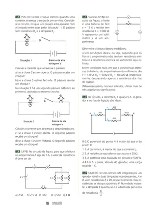 136 SIMULADÃO
814 (Vunesp-SP) No cir-
cuito da figura, a fonte
é uma bateria de fem
ε ϭ 12 V, o resistor tem
resistência R ϭ 1 000 Ω,
V representa um voltí-
metro e A um am-
perímetro.
Determine a leitura desses medidores:
a) em condições ideais, ou seja, supondo que os
fios e o amperímetro não tenham resistência elé-
trica e a resistência elétrica do voltímetro seja in-
finita.
b) em condições reais, em que a s resistências elétri-
cas da bateria, do amperímetro e do voltímetro são
r ϭ 1,0 Ω, RA ϭ 50 Ω e RV ϭ 10 000 Ω, respectiva-
mente, desprezando apenas a resistência dos fios
de ligação.
(Não é necessário, nos seus cálculos, utilizar mais de
três algarismos significativos.
815 No circuito, a corrente I1 é igual a 5 A. O gera-
dor e os fios de ligação são ideais.
812 (PUC-RJ) Ocorre choque elétrico quando uma
corrente atravessa o corpo de um ser vivo. Conside-
re o circuito, no qual um pássaro está apoiado com
a lâmpada entre suas patas (situação 1). O pássaro
tem resistência Rp e a lâmpada RL.
Calcule a corrente que atravessa o segundo pássaro:
c) se a chave S estiver aberta. O segundo pássaro
recebe um choque?
d) se a chave S estiver fechada. O segundo pássaro
recebe um choque?
813 (UFPB) No circuito da figura, para que a leitura
no amperímetro A seja de 1 A, o valor da resistência
R deve ser de:
Calcule a corrente que atravessa o pássaro:
a) se a chave S estiver aberta. O pássaro recebe um
choque?
b) se a chave S estiver fechada. O pássaro recebe
um choque?
Na situação 2 há um segundo pássaro (idêntico ao
primeiro), apoiado no mesmo circuito:
a) 2 Ω b) 2,5 Ω c) 3 Ω d) 3,5 Ω e) 4 Ω
0 0. O potencial do ponto A é maior do que o do
ponto B.
1 1. A corrente I2 é menor do que a corrente I3.
2 2. A resistência equivalente do circuito é 20 Ω.
3 3. A potência total dissipada no circuito é 500 W.
4 4. Em 5 s passa, através do gerador, uma carga
total de 1 C.
816 (UFAC) O circuito elétrico está integrado por um
gerador ideal e duas lâmpadas incandescentes, A e
B, com resistências R e 2R, respectivamente. Nas re-
sistências se dissipa a potência P. Num dado instan-
te, a lâmpada B queima-se e é substituída por outra
de resistência
R
2
.
6 ⍀
1 ⍀
6 ⍀ 6 ⍀
R
6 V
A
ϩ
Ϫ
R
A
V
ε
3 ⍀
6 ⍀
8 ⍀ 10 ⍀A Bi1
i1
i1
 