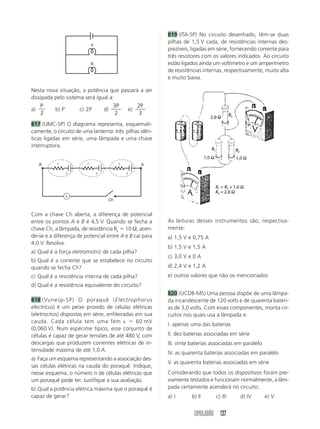 SIMULADÃO 137
Nesta nova situação, a potência que passará a ser
dissipada pelo sistema será igual a:
a)
P
2
b) P c) 2P d)
3
2
P
e)
2
3
P
817 (UMC-SP) O diagrama representa, esquemati-
camente, o circuito de uma lanterna: três pilhas idên-
ticas ligadas em série, uma lâmpada e uma chave
interruptora.
819 (ITA-SP) No circuito desenhado, têm-se duas
pilhas de 1,5 V cada, de resistências internas des-
prezíveis, ligadas em série, fornecendo corrente para
três resistores com os valores indicados. Ao circuito
estão ligados ainda um voltímetro e um amperímetro
de resistências internas, respectivamente, muito alta
e muito baixa.
Com a chave Ch aberta, a diferença de potencial
entre os pontos A e B é 4,5 V. Quando se fecha a
chave Ch, a lâmpada, de resistência RL ϭ 10 Ω, acen-
de-se e a diferença de potencial entre A e B cai para
4,0 V. Resolva.
a) Qual é a força eletromotriz de cada pilha?
b) Qual é a corrente que se estabelece no circuito
quando se fecha Ch?
c) Qual é a resistência interna de cada pilha?
d) Qual é a resistência equivalente do circuito?
818 (Vunesp-SP) O poraquê (Electrophorus
electricus) é um peixe provido de células elétricas
(eletrocitos) dispostas em série, enfileiradas em sua
cauda. Cada célula tem uma fem ε ϭ 60 mV
(0,060 V). Num espécime típico, esse conjunto de
células é capaz de gerar tensões de até 480 V, com
descargas que produzem correntes elétricas de in-
tensidade máxima de até 1,0 A.
a) Faça um esquema representando a associação des-
sas células elétricas na cauda do poraquê. Indique,
nesse esquema, o número n de células elétricas que
um poraquê pode ter. Justifique a sua avaliação.
b) Qual a potência elétrica máxima que o poraquê é
capaz de gerar?
As leituras desses instrumentos são, respectiva-
mente:
a) 1,5 V e 0,75 A
b) 1,5 V e 1,5 A
c) 3,0 V e 0 A
d) 2,4 V e 1,2 A
e) outros valores que não os mencionados
820 (UCDB-MS) Uma pessoa dispõe de uma lâmpa-
da incandescente de 120 volts e de quarenta bateri-
as de 3,0 volts. Com esses componentes, monta cir-
cuitos nos quais usa a lâmpada e:
I. apenas uma das baterias
II. dez baterias associadas em série
III. vinte baterias associadas em paralelo
IV. as quarenta baterias associadas em paralelo
V. as quarenta baterias associadas em série
Considerando que todos os dispositivos foram pre-
viamente testados e funcionam normalmente, a lâm-
pada certamente acenderá no circuito:
a) I b) II c) III d) IV e) V
A
B
ε ε ε
Ch
L
B Ar r r
 
