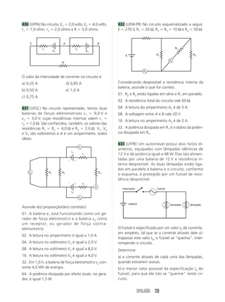 SIMULADÃO 139
830 (UFPA) No circuito, E1 ϭ 2,0 volts, E2 ϭ 4,0 volts,
r1 ϭ 1,0 ohm, r2 ϭ 2,0 ohms e R ϭ 5,0 ohms.
832 (UEM-PR) No circuito esquematizado a seguir,
E ϭ 270 V, R1 ϭ 20 Ω, R2 ϭ R3 ϭ 10 Ω e R4 ϭ 50 Ω.
O valor da intensidade de corrente no circuito é:
a) 0,25 A d) 0,85 A
b) 0,50 A e) 1,0 A
c) 0,75 A
831 (UFSC) No circuito representado, temos duas
baterias de forças eletromotrizes ε1 ϭ 9,0 V e
ε2 ϭ 3,0 V, cujas resistências internas valem r1 ϭ
r2 ϭ 1,0 Ω. São conhecidos, também, os valores das
resistências R1 ϭ R2 ϭ 4,0 Ω e R3 ϭ 2,0 Ω. V1, V2
e V3 são voltímetros e A é um amperímetro, todos
ideais.
Assinale a(s) proposição(ões) correta(s):
01. A bateria e1 está funcionando como um ge-
rador de força eletromotriz e a bateria ε2 como
um receptor, ou gerador de força contra-
eletromotriz.
02. A leitura no amperímetro é igual a 1,0 A.
04. A leitura no voltímetro V2 é igual a 2,0 V.
08. A leitura no voltímetro V1 é igual a 8,0 V.
16. A leitura no voltímetro V3 é igual a 4,0 V.
32. Em 1,0 h, a bateria de força eletromotriz ε2 con-
some 4,0 Wh de energia.
64. A potência dissipada por efeito Joule, no gera-
dor, é igual 1,5 W.
Considerando desprezível a resistência interna da
bateria, assinale o que for correto.
01. R2 e R3 estão ligadas em série e R1 em paralelo.
02. A resistência total do circuito vale 60 Ω.
04. A leitura do amperímetro A1 é de 5 A.
08. A voltagem entre A e B vale 20 V.
16. A leitura no amperímetro A2 é de 2 A.
32. A potência dissipada em R1 é o dobro da potên-
cia dissipada em R2.
833 (UFPB) Um automóvel possui dois faróis di-
anteiros, equipados com lâmpadas idênticas de
12 V e de potência igual a 48 W. Elas são alimen-
tadas por uma bateria de 12 V e resistência in-
terna desprezível. As duas lâmpadas estão liga-
das em paralelo à bateria e o circuito, conforme
o esquema, é protegido por um fusível de resis-
tência desprezível.
O fusível é especificado por um valor I0 de corrente,
em ampères, tal que se a corrente através dele ul-
trapassar este valor I0, o fusível se “queima”, inter-
rompendo o circuito.
Determine:
a) a corrente através de cada uma das lâmpadas,
quando estiverem acesas.
b) o menor valor possível da especificação I0 do
fusível, para que ele não se “queime” neste cir-
cuito.
R
AC B
r1 r2
E1 E2
r1
r2
ε1
ε2
R1 R2 R3
V2
V1
V3
A
ϩϪ
ϩϪ
E
R2
R1 R3
A2
A2
bateria lâmpada lâmpada
fusívelinterruptor
 
