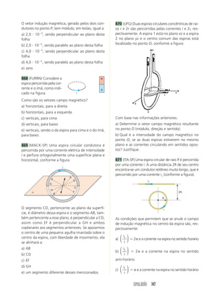 SIMULADÃO 147
O vetor indução magnética, gerado pelos dois con-
dutores no ponto P, tem módulo, em teslas, igual a:
a) 2,0 и 10Ϫ5
, sendo perpendicular ao plano desta
folha
b) 2,0 и 10Ϫ5
, sendo paralelo ao plano desta folha
c) 4,0 и 10Ϫ5
, sendo perpendicular ao plano desta
folha
d) 4,0 и 10Ϫ5
, sendo paralelo ao plano desta folha
e) zero
868 (FURRN) Considere a
espira percorrida pela cor-
rente e o ímã, como indi-
cado na figura.
Como são os vetores campo magnético?
a) horizontais, para a direita
b) horizontais, para a esquerda
c) verticais, para cima
d) verticais, para baixo
e) verticais, sendo o da espira para cima e o do ímã,
para baixo.
869 (MACK-SP) Uma espira circular condutora é
percorrida por uma corrente elétrica de intensidade
i e perfura ortogonalmente uma superfície plana e
horizontal, conforme a figura.
870 (UFG) Duas espiras circulares concêntricas de rai-
os r e 2r são percorridas pelas correntes i e 2i, res-
pectivamente. A espira 1 está no plano xz e a espira
2 no plano yz e o centro comum das espiras está
localizado no ponto O, conforme a figura:
i
N
S
O segmento CD, pertencente ao plano da superfí-
cie, é diâmetro dessa espira e o segmento AB, tam-
bém pertencente a esse plano, é perpendicular a CD,
assim como EF é perpendicular a GH e ambos
coplanares aos segmentos anteriores. Se apoiarmos
o centro de uma pequena agulha imantada sobre o
centro da espira, com liberdade de movimento, ela
se alinhará a:
a) AB
b) CD
c) EF
d) GH
e) um segmento diferente desses mencionados
i
E
H
B
F
A
G
D
C
α
Com base nas informações anteriores:
a) Determine o vetor campo magnético resultante
no ponto O (módulo, direção e sentido).
b) Qual é a intensidade do campo magnético no
ponto O, se as duas espiras estiverem no mesmo
plano e as correntes circulando em sentidos opos-
tos? Justifique.
871 (ITA-SP) Uma espira circular de raio R é percorrida
por uma corrente i. A uma distância 2R de seu centro
encontra-se um condutor retilíneo muito longo, que é
percorrido por uma corrente i1 (conforme a figura).
As condições que permitem que se anule o campo
de indução magnética no centro da espira são, res-
pectivamente:
a)
i
i
1
⎛
⎝
⎜
⎞
⎠
⎟ ϭ 2␲ e a corrente na espira no sentido horário
b)
i
i
1
⎛
⎝
⎜
⎞
⎠
⎟ ϭ 2␲ e a corrente na espira no sentido
anti-horário
c)
i
i
1
⎛
⎝
⎜
⎞
⎠
⎟ ϭ ␲ e a corrente na espira no sentido horário
2R
R
i1
i
 