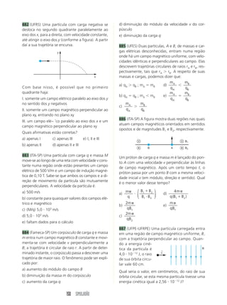 150 SIMULADÃO
882 (UFRS) Uma partícula com carga negativa se
desloca no segundo quadrante paralelamente ao
eixo dos x, para a direita, com velocidade constante,
até atingir o eixo dos y (conforme a figura). A partir
daí a sua trajetória se encurva.
d) diminuição do módulo da velocidade v do cor-
púsculo
e) diminuição da carga q
885 (UFES) Duas partículas, A e B, de massas e car-
gas elétricas desconhecidas, entram numa região
onde há um campo magnético uniforme, com velo-
cidades idênticas e perpendiculares ao campo. Elas
descrevem trajetórias circulares de raios rA e rB, res-
pectivamente, tais que rA Ͼ rB. A respeito de suas
massas e cargas, podemos dizer que:
a) qA Ͼ qB ; mA ϭ mB d)
m
q
A
A
Ͻ
m
q
B
B
b) qA ϭ qB ; mA Ͻ mB e)
m
q
A
A
ϭ
m
q
B
B
c)
m
q
A
A
Ͼ
m
q
B
B
886 (ITA-SP) A figura mostra duas regiões nas quais
atuam campos magnéticos orientados em sentidos
opostos e de magnitudes B1 e B2, respectivamente.
x
y
Com base nisso, é possível que no primeiro
quadrante haja:
I. somente um campo elétrico paralelo ao eixo dos y
no sentido dos y negativos
II. somente um campo magnético perpendicular ao
plano xy, entrando no plano xy
III. um campo elé~ ˘co paralelo ao eixo dos x e um
campo magnético perpendicular ao plano xy
Quais afirmativas estão corretas?
a) apenas I c) apenas III e) I, II e III
b) apenas II d) apenas II e III
883 (ITA-SP) Uma partícula com carga q e massa M
move-se ao longo de uma reta com velocidade v cons-
tante numa região onde estão presentes um campo
elétrico de 500 V/m e um campo de indução magné-
tica de 0,10 T. Sabe-se que ambos os campos e a di-
reção de movimento da partícula são mutuamente
perpendiculares. A velocidade da partícula é:
a) 500 m/s
b) constante para quaisquer valores dos campos elé-
trico e magnético
c) (M/q) 5,0 и 103
m/s
d) 5,0 и 103
m/s
e) faltam dados para o cálculo
884 (Fameca-SP) Um corpúsculo de carga q e massa
m entra num campo magnético B constante e movi-
menta-se com velocidade v perpendicularmente a
B; a trajetória é circular de raio r. A partir de deter-
minado instante, o corpúsculo passa a descrever uma
trajetória de maior raio. O fenômeno pode ser expli-
cado por:
a) aumento do módulo do campo B
b) diminuição da massa m do corpúsculo
c) aumento da carga q
Um próton de carga q e massa m é lançado do pon-
to A com uma velocidade v perpendicular às linhas
de campo magnético. Após um certo tempo t, o
próton passa por um ponto B com a mesma veloci-
dade inicial v (em módulo, direção e sentido). Qual
é o menor valor desse tempo?
a)
m
q
␲
и
B B
B B
1 2
1 2
ϩ
и
⎛
⎝
⎜
⎞
⎠
⎟ d)
4
1 2
m
q B B
␲
ϩ( )
b)
2
1
m
qB
␲
e)
m
qB
␲
1
c)
2
2
m
qB
␲
887 (UFPE-UFRPE) Uma partícula carregada entra
em uma região de campo magnético uniforme, B,
com a trajetória perpendicular ao campo. Quan-
do a energia ciné-
tica da partícula é
4,0 и 10Ϫ12
J, o raio
de sua órbita circu-
lar vale 60 cm.
Qual seria o valor, em centímetros, do raio de sua
órbita circular, se esta mesma partícula tivesse uma
energia cinética igual a 2,56 и 10Ϫ12
J?
B1
B2B A
v
←
B
 