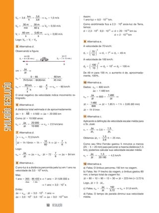 160 RESOLUÇÃO
SIMULADÃO:RESOLUÇÃOSIMULADÃO:RESOLUÇÃO
VH ϭ 3,6
km
h
ϭ
3 6
3 6
,
,
⇒ vH ϭ 1,0 m/s
VA ϭ
30 30
60
m m
smin
ϭ ⇒ VA ϭ 0,50 m/s
VI ϭ
60 0 60cm
s
m
s
ϭ
,
⇒ vI ϭ 0,60 m/s
Logo: VH Ͼ Vi Ͼ VA
5 Alternativa d.
Observando a figura:
Assim:
1 ano-luz ഡ 9,0 и 1012
km.
Como andrômeda fica a 2,3 и 106
anos-luz da Terra,
temos:
d ϭ 2,3 и 106
и 9,0 и 1012
⇒ d ഡ 20 и 1018
km ou
d ഡ 2 и 1019
km
9 Alternativa e.
À velocidade de 70 km/h:
d1 ϭ
70
10
2
⎛
⎝
⎜
⎞
⎠
⎟ ⇒ d1 ϭ 72
⇒ d1 ϭ 49 m
À velocidade de 100 km/h:
d2 ϭ
100
10
2
⎛
⎝
⎜
⎞
⎠
⎟ ⇒ d2 ϭ 102
⇒ d2 ϭ 100 m
De 49 m para 100 m, o aumento é de, aproximada-
mente, 100%.
10 Alternativa a.
Dados: vm ϭ 800 km/h
⌬s ϭ 1 480 km
vm ϭ
⌬
⌬
s
t
⇒ 800 ϭ
1 480
⌬t
⇒
⌬t ϭ
1 480
800
⇒ ⌬t ϭ 1,85 h ϭ 1 h ϩ 0,85 (60 min)
⌬t ϭ 1h 51min
11 Alternativa c.
Aplicando a definição de velocidade escalar média para
o Sr. José:
v1 ϭ
⌬
⌬
s
t1
⇒ 3,6 ϭ
1,5
⌬t1
,
Obtemos ⌬t1 ϭ
1,5
3,6
h ϭ 25 min.
Como seu filho Fernão gastou 5 minutos a menos
(25 Ϫ 5 ϭ 20 min) para percorrer a mesma distância (1,5
km), podemos calcular sua velocidade escalar média:
v2 ϭ
⌬
⌬
ϭ
s
t
1,5
20 60/
ϭ 4,5 km/h
12 Alternativa e.
a) Falsa. O ônibus percorreu 192 km na viagem.
b) Falsa. No 1º- trecho da viagem, o ônibus gastou 80
min; o tempo total da viagem foi:
⌬t ϭ 80 ϩ 10 ϩ 90 ϩ 13 ϩ 30 ⇒ ⌬t ϭ 223 min (ഡ 3,72 h)
Logo, ⌬t 3 и ⌬t1.
c) Falsa. vm ϭ
⌬
⌬
ϭ
s
t
192
3,72
⇒ vm ഡ 51,6 km/h.
d) Falsa. O tempo de parada diminui sua velocidade
média.
km 60
(t1 ϭ 6 h 30 min.)
km 0
(t2 ϭ 7 h 15 min.)
M B
vm ϭ
⌬
⌬
s
t
⇒
vm ϭ
0 60
7 15 6 30
Ϫ
Ϫh hmin min
ϭ Ϫ
60
45
km
min
vm ϭ Ϫ
60
3
4
km
h
ϭ Ϫ 60 и
4
3
⇒ vm ϭ Ϫ80 km/h
O sinal negativo da velocidade indica movimento re-
trógrado.
6 Alternativa d.
A distância total estimada é de aproximadamente:
⌬s ϭ 4 и AB ϭ 4 500 ⇒ ⌬s ϭ 20 000 km
Como ⌬t ϭ 10 000 anos:
vm ϭ
⌬
⌬
ϭ
s
t
20 000
10 000
⇒ vm ϭ 2,0 km/ano
7 Alternativa d.
v ϭ vm ϭ 72,0 km/h
⌬t ϭ 1h 10min ϭ 1h ϩ
10
60
h ⇒ ⌬t ϭ
7
6
h
Logo:
vm ϭ
⌬
⌬
s
t
⇒ ⌬s ϭ vm и ⌬t ϭ 72 и
7
6
⇒ ⌬s ϭ 84 km
8 Alternativa c.
O ano-luz é a distância percorrida pela luz em 1 ano na
velocidade de 3,0 и 105
km/s.
Mas:
1 ano ϭ 365 и 86 400 s ⇒ 1 ano ϭ 31 536 000 s
dias 1 dia
⇒ 1 ano ഡ 3,0 и 107
s
Então:
⌬s ϭ vluz и ⌬t ϭ 3,0 и 105
и 1 ano ⇒
⌬s ϭ 3,0 и 105
и 3,0 и 107
⇒ ⌬s ϭ 9,0 и 1012
km
⎧
⎪
⎨
⎪
⎩
⎧
⎨
⎩
⎧
⎪
⎨
⎪
⎩
 