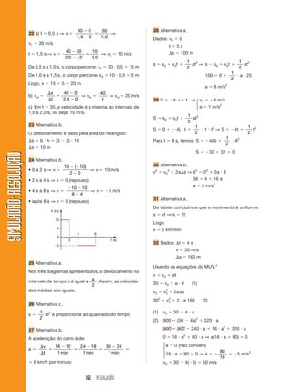 162 RESOLUÇÃO
SIMULADÃO:RESOLUÇÃOSIMULADÃO:RESOLUÇÃO
22 a) t ϭ 0,5 s ⇒ v ϭ
30 0
0
30Ϫ
Ϫ
ϭ
1,0 1,0
⇒
v1 ϭ 30 m/s
t ϭ 1,5 s ⇒ v ϭ
40 30
2 0 10
10
10
Ϫ
Ϫ
ϭ
, , ,
⇒ v2 ϭ 10 m/s
De 0,5 s a 1,0 s, o corpo percorre: x1 ϭ 30 и 0,5 ϭ 15 m
De 1,0 s a 1,5 s, o corpo percorre: x2 ϭ 10 и 0,5 ϭ 5 m
Logo, x ϭ 15 ϩ 5 ϭ 20 m
b) vm ϭ
⌬
⌬
ϭ
Ϫ
Ϫ
x
t
40 0
2 0 0,
⇒ vm ϭ
40
t
⇒ vm ϭ 20 m/s
c) Em t ϭ 30, a velocidade é a mesma do intervalo de
1,0 a 2,0 s, ou seja, 10 m/s.
23 Alternativa b.
O deslocamento é dado pela área do retângulo:
⌬s ϭ b и h ϭ (3 Ϫ 2) и 10
⌬s ϭ 10 m
24 Alternativa b.
• 0 a 2 s ⇒ v ϭ
10 10
2 0
Ϫ Ϫ
Ϫ
( )
⇒ v ϭ 10 m/s
• 2 s a 4 s ⇒ v ϭ 0 (repouso)
• 4 s a 8 s ⇒ v ϭ
Ϫ Ϫ
Ϫ
10 10
8 4
⇒ v ϭ Ϫ5 m/s
• após 8 s ⇒ v ϭ 0 (repouso)
28 Alternativa a.
Dados: v0 ϭ 0
t ϭ 5 s
⌬s ϭ 100 m
s ϭ s0 ϩ v0t ϩ
1
2
at2
⇒ s Ϫ s0 ϭ v0t ϩ
1
2
at2
100 ϭ 0 ϩ
1
2
и a и 25
a ϭ 8 m/s2
29 V ϭ Ϫ4 ϭϩ t ⇒ v0 ϭ Ϫ4 m/s
a ϭ 1 m/s2
S ϭ s0 ϩ v0t ϩ
1
2
at2
S ϭ 0 ϩ (Ϫ4) и t ϩ
1
2
и 1 и t2
⇒ S ϭ Ϫ4t ϩ
1
2
t2
Para t ϭ 8 s, temos: S ϭ Ϫ4(8) ϩ
1
2
и 82
S ϭ Ϫ32 ϩ 32 ϭ 0
30 Alternativa b.
v2
ϭ v0
2
ϩ 2a⌬s ⇒ 62
ϭ 22
ϩ 2a и 8
36 ϭ 4 ϩ 16 a
a ϭ 2 m/s2
31 Alternativa e.
Da tabela concluímos que o movimento é uniforme:
s ϭ vt ⇒ s ϭ 2t
Logo:
v ϭ 2 km/min
32 Dados: ⌬t ϭ 4 s
v ϭ 30 m/s
⌬s ϭ 160 m
Usando as equações do MUV:”
v ϭ v0 ϩ at
30 ϭ v0 ϩ a и 4 (1)
v2 ϭ v0
2
ϩ 2a⌬s
302
ϭ v0
2
ϩ 2 и a 160 (2)
(1) v0 ϭ 30 Ϫ 4 и a
(2) 900 ϭ (30 Ϫ 4a)2
ϩ 320 и a
900 ϭ 900 Ϫ 240 и a ϩ 16 и a2
ϩ 320 и a
0 ϭ 16 и a2
ϩ 80 и a ⇒ a(16 и a ϩ 80) ϭ 0
a ϭ 0 (não convém)
16 и a ϩ 80 ϭ 0 ⇒ a ϭ Ϫ
80
16
ϭ Ϫ5 m/s2
v0 ϭ 30 Ϫ 4(Ϫ5) ϭ 50 m/s
Ϫ5
0
10
5
2
4 8
t (s)
V (m)
25 Alternativa a.
Nos três diagramas apresentados, o deslocamento no
intervalo de tempo b é igual a a
2
. Assim, as velocida-
des médias são iguais.
26 Alternativa c.
s ϭ
1
2
at2
é proporcional ao quadrado do tempo
27 Alternativa b.
A aceleração do carro é de:
a ϭ
⌬
⌬
ϭ
Ϫ
ϭ
Ϫ
ϭ
Ϫv
t
18 12
1
24 18
1
30 24
1min min min
ϭ
ϭ 6 km/h por minuto
⎧
⎨
⎩
⎧
⎪
⎨
⎪
⎩
 