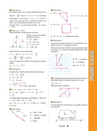 RESOLUÇÃO 165
SIMULADÃO:RESOLUÇÃOSIMULADÃO:RESOLUÇÃO
55 Alternativa d.
Em queda livre de 1,0 s, o pára-quedista percorre uma
altura h ϭ
g
2
t2
, isto é, h ϭ 5 и 1 ⇒ h ϭ 5 m, e adquire
velocidade v ϭ gt, ou seja, v ϭ 10 и 1 ⇒ v ϭ 10 m/s.
Assim, terá que percorrer a distância restante, de
300 m, com velocidade constante de 10 m/s.
Portanto, de h ϭ vt, concluímos que 300 ϭ 10 и t, logo:
t ϭ 30 s
56 Dado: hmáx ϭ 2,5 m
Representando a situação para uma bola:
g
←
2,5m
Sendo o movimento variado,
podemos escrever:
v2
ϭ v0
2
Ϫ 2g⌬s ⇒
0 ϭ v0
2
Ϫ 2g и Hmáx
v0
2
ϭ 2 и 10 и 2,5 ⇒
v0 ϭ 50 m/s
Determinando o tempo de subida:
v ϭ v0 Ϫ gt ⇒ 0 ϭ v0 Ϫ g и ts ⇒ ts ϭ
v
g
0
ts ϭ
50
10
5 2
10
0 5 2ϭ ϭ , s
Como os tempos de subida e de descida são iguais,
temos:
ttotal ϭ ts ϩ td ϭ 2 s
57 Alternativa e.
O objeto tem a mesma velocidade do balão. Logo:
s ϭ s0 ϩ vot ϩ
1
2
gt2
0 ϭ 75 ϩ 10t Ϫ 5t2
t2
Ϫ 2t Ϫ 15 ϭ 0 ⇒
t ϭ
2 8
2
ϩ tЈ ϭ 5 s
tЈ ϭ Ϫ3 s (não serve)
58 v ϭ v0 ϩ gt ⇒ v ϭ 0 ϩ 10t ⇒ v ϭ 10t
s ϭ s0 ϩ v0t ϩ
1
2
gt2
⇒ s ϭ 0 ϩ 0 ϩ
1
2
и 10 и t2
s ϭ 5t2
a) O tempo gasto para atingir a velocidade v ϭ 300 m/s é:
v ϭ 10t ⇒ 300 ϭ 10t ⇒ t ϭ 30 s
b) s ϭ 5t2
⇒ s ϭ 5 и 302
⇒ s ϭ 5 900 ⇒ s ϭ 4 500 m
ou 4,5 km
59 Alternativa b.
60 Alternativa c.
A ϩ B ⇒
d2
ϭ 12
ϩ 12
⇒ d ϭ 2
400 m
300 m
d
Q
P
d2
ϭ 4002
ϩ 3002
d2
ϭ 160 000 ϩ 90 000
d ϭ 250 000
d ϭ 500 m
1
1
d
1
1
1d
A ϩ B ϩ C ⇒
d ϭ 1
A ϩ B ϩ C ϩ D ϭ 0 (polígono fechado)
61 Alternativa a.
Fazendo as projeções do vetor x
→
, encontramos 7 uni-
dades no eixo x e 4 unidades no eixo y.
Devemos encontrar 2 vetores nos quais as projecções
nos eixos x e y, quando somadas, apresentem estes
resultados.
a bx
→ →
ϩ ϭ 7 unidades
by
→
ϭ 4 unidades
Logo: x a b
→ → →
ϭ ϩ
by
←
by
←
b
←
a
←
62 O passageiro sentado na janela do trem, observa a
velocidade relativa de queda das gotas, ou seja:
v v vC TRel.
→ → →
ϭ Ϫ
Representando os vetores:
63 Alternativa b.
A composição de movimentos em questão pode ser
expressa por:
by
←
VT
←
VRel.
←
ϪVT
←
Vo/r
←
Vp/o
←
Q P
A B
 
