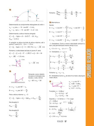 RESOLUÇÃO 167
SIMULADÃO:RESOLUÇÃOSIMULADÃO:RESOLUÇÃO
72
Portanto,
H
H
v
g
v
g
v
g
g
v
máx
máx
A
B
ϭ ϭ и ϭ
0
2
0
2
0
2
0
2
2
4
2
2
2
4
4
74 Alternativa e.
Sendo:
A → v0x
ϭ v cos 30° ϭ
3
2
v
e v0y
ϭ v sen 30° ϭ
v
2
B → v0x
ϭ v cos 41° ϭ 2
2
v e
v0y
ϭ v sen 45° ϭ 2
2
v
C → v0y
ϭ v cos 60° ϭ
v
2
e v0y
ϭ v sen 60° ϭ
3
2
v
III – Verdadeira. Como a menor velocidade vertical é a
de A, ela permanecerá menos tempo no ar.
vy ϭ 0 ⇒ 0 ϭ v0y
Ϫ yt ⇒ t ϭ
v
g
y0
III – Verdadeira. x ϭ v0x
t ⇒
A → xA ϭ
3
2
2 3
4
2
v
v
g
v
g
и ϭ
B → xB ϭ
2
2
2
2 2
4
2
v
v
g
v
g
и ϭ
C → xC ϭ
v
v
g g2
3
2 3 2
4
и ϭ
Portanto: xB Ͼ xA ϭ xc.
III – Verdadeira.Como v0y
da reta A é a maior, alcançará
maior altura.
75
60°
Hmáx
2 m
v ϭ 10 m/s
vy ϭ 0
P
Determinando os componentes retangulares do vetor v:
v0x
ϭ v0 cos ␣ ϭ 10 и cos 60° ϭ 5 m/s
v0y
ϭ v0 и sen ␣ ϭ 10 и sen 60° ϭ 5 3 m/s
Determinando a altura máxima atingida:
vy
2
ϭ v2
0y Ϫ 2g⌬s ⇒ 0 ϭ ( )5 3 2
Ϫ 20 и Hmáx
Hmáx ϭ 3,75 m
A variação na altura da bola da altura máxima, até o
ponto P, será (3,75 Ϫ 2) m ϭ 1,75 m
vy
2
ϭ v2
0y Ϫ 2g⌬s ⇒ vy
2
ϭ 0 ϩ 20(1,75) ⇒ vy ϭ 35 m/s
Portanto, a velocidade da bola no ponto P, será:
v2
R ϭ v2
x ϩ vy
2
⇒ v2
R ϭ 52
ϩ ( )35 2
⇒ v2
R ϭ 25 ϩ 35
vR ϭ 60 Ӎ 7,75 m/s
vx ϭ 5 m/sP
VR
←
vy ϭ 35 m/s
73
vy ϭ 35 m/s
A ⇒ v0y
ϭ v0 sen 90° ϭ v0
B ⇒ v0y
ϭ v0 sen 30° ϭ
v0
2
Para a altura máxima: vy ϭ 0
vy
2
ϭ v2
0y Ϫ 2g⌬s ⇒ v2
0y ϭ 2gHmáx ⇒ Hmáx ϭ
v
g
y0
2
2
Na situação A:
Hmáx ϭ
v
g
0
2
2
Na situação B:
Hmáx ϭ
v
g
0
2
4
2
Tomando como referên-
cia para a inclinação dos
bocais, o solo, temos:
␣A ϭ 90° e ␣B ϭ 30°
Funções: x ϭ 0,98v0t
y ϭ 0,17v0t Ϫ 5t2
vy ϭ 0,17v0 Ϫ 10t
Quando y ϭ 0, temos x ϭ 7 m. Logo:
7 ϭ 0,98v0t
⇒ t ϭ
7
0,98v00 ϭ 0,17v0t Ϫ 5t2
Substituindo:
0 ϭ 0,17v0 и
7
0,98v0
Ϫ 5 и
7
0 98 0
2
, v
⎛
⎝
⎜
⎞
⎠
⎟
0 ϭ 1,21 Ϫ
255,1
v0
2
v0
2
Ӎ 210 ⇒ v0 Ӎ 14,5 m/s
Voy
Vo
Vox
10°
v0x
ϭ v0 cos 10° ϭ
v0 и 0,98 ϭ 0,98v0
v0y
ϭ v0 sen 10° ϭ
v0 и 0,17 ϭ 0,17v0
⎧
⎪
⎨
⎪
⎩
⎧
⎨
⎩
⎧
⎪
⎪
⎪
⎪
⎪
⎨
⎪
⎪
⎪
⎪
⎪
⎩
VA
←
VB
←
60°
 