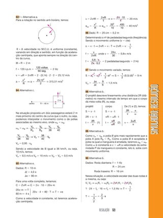 RESOLUÇÃO 169
SIMULADÃO:RESOLUÇÃOSIMULADÃO:RESOLUÇÃO
83 I – Alternativa a.
Para a rotação no sentido anti-horário, temos: v ϭ 2␲fR ϭ
2 2 10␲
ϭ
␲ иR
T
v
T
⇒ ϭ 20 m/s
acp ϭ
v
R
2
⇒ acp ϭ
20
10
400
10
2
ϭ ϭ 40 m/s2
86 Dado: R ϭ 20 cm ϭ 0,2 m
Determinando o nº- de pedaladas/segundo (freqüência).
Sendo o movimento uniforme (v ϭ cte):
s ϭ v и t ⇒ 2␲R ϭ v и T ⇒ 2␲R ϭ v и
1
f
f ϭ
v
R2␲
onde v ϭ
24
30
␲
ϭ 0,8␲ m/s
f ϭ
0 8
2 0 2
,
,
и ␲
␲ и
ϭ 2 pedaladas/segundo ϭ 2 Hz
87 Sendo o movimento variado, temos:
S ϭ s0 ϩ v0t ϩ
1
2
at2
⇒ S ϭ
1
2
(0,5) (6)2
ϭ 9 m
Vm ϭ
⌬
⌬
ϭ
s
t
9
6
ϭ 1,5 m/s
88 Alternativa b.
O projétil descreve linearmente uma distância 2R (diâ-
metro) no mesmo intervalo de tempo em que o corpo
dá meia-volta (R), ou seja:
projétil corpo De (1) e (2), temos:
S ϭ v и t S ϭ v и t 2R
v
ϭ
␲
␻
2R ϭ v и t ␲R ϭ ␻R и t
t ϭ
2R
v
(1) t ϭ
␲
␻
R
R
(2) v ϭ
2␻
␲
R
89 Alternativa b.
Como vA ϭ vB, a polia B gira mais rapidamente que a
polia A pois RB Ͻ RA. Como a polia B é acoplada à
polia na qual a mangueira é emelada, teremos ␻B ϭ ␻P.
Como ␻ é constante e v ϭ ␻R a velocidade da extre-
midade P da mangueira é constante, isto é, sobe com
movimento uniforme.
90 Alternativa b.
Dados: Roda dianteira: f ϭ 1 Hz
R ϭ 24 cm
Roda traseira: R ϭ 16 cm
Nessa situação, a velocidade escalar das duas rodas é
a mesma, ou seja:
V1 V2 ⇒ ␻1R1 ϭ ␻2R2 ⇒ 2␲f1R1 ϭ 2␲f2R2
1 и 24 ϭ f2 и 16 ⇒ f2 ϭ 1,5 Hz ⇒ T ϭ
1
f
T ϭ
1
3
2
2
3
ϭ s
v
←
a
←
III – A velocidade no M.C.U. é uniforme (constante),
variando em direção e sentido, em função da acelera-
ção centrípeta, que aponta sempre na direção do cen-
tro da curva.
III – R ϭ 2 m
f ϭ 120 r.p.m ϭ
120
60
voltas
seg.
ϭ 2 Hz
v ϭ ␻R ϭ 2␲fR ϭ 2 и (3,14) и 2 и 2 ϭ 25,12 m/s
a ϭ
v
R
2
⇒ a ϭ
25 12
2
2
,
ഡ 315,51 m/s2
84 Alternativa c.
Na situação proposta um dos passageiros estará 2 m
mais próximo do centro da curva que o outro, ou seja,
podemos interpretar o movimento como o de polias
associadas ao mesmo eixo, onde ␻A ϭ ␻B.
␻A ϭ ␻B ⇒
V
R
V
R
V VA
A
B
B
A B
ϭ ϭ⇒
38 40
V V
V VA B
A B
38 40
38
40
ϭ ϭ и⇒
VA ϭ 0,95 и vB
Sendo a velocidade de B igual a 36 km/h, ou seja,
10 m/s, temos:
VA ϭ 9,5 m/s e VB ϭ 10 m/s ⇒ VB Ϫ VA ϭ 0,5 m/s
85 Alternativa e.
Dados: R ϭ 10 m
⌬t ϭ 4,0 s
⌬s ϭ 80 m
Para uma volta completa, teríamos:
C ϭ Z␲R ⇒ C ϭ 2␲ и 10 ϭ 20␲ m
20␲ m → T
20␲ и 4 ϭ 80 и T ⇒ T ϭ ␲s
80 m ← 4 s
Como a velocidade é constante, só teremos acelera-
ção centrípeta.
v
←
A Bcentro R ϭ 40 m
2 m
⎫
⎬
⎭
0 0
 