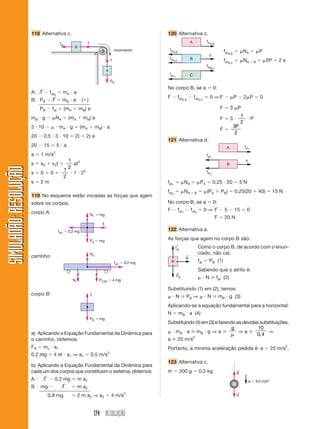 174 RESOLUÇÃO
SIMULADÃO:RESOLUÇÃOSIMULADÃO:RESOLUÇÃO
118 Alternativa c. 120 Alternativa c.
B
A
T
Tfat
PB
movimento
A: T Ϫ fatA
ϭ mA и a
B: PB Ϫ T ϭ mB и a (ϩ)
PB Ϫ fat ϭ (mA ϩ mB) a
mB и g Ϫ ␮NA ϭ (mA ϩ mB) a
2 и 10 Ϫ ␮ и mA и g ϭ (mA ϩ mB) и a
20 Ϫ 0,5 и 3 и 10 ϭ (3 ϩ 2) a
20 Ϫ 15 ϭ 5 и a
a ϭ 1 m/s2
s ϭ s0 ϩ v0t ϩ
1
2
at2
s ϭ 0 ϩ 0 ϩ
1
2
и 1 и 22
s ϭ 2 m
119 No esquema estão inicadas as forças que agem
sobre os corpos.
corpo A:
T
fat1 ϭ 0,2 mg
N1 ϭ mg
PA ϭ mg
fat1 ϭ 0,2 mg
N2
N1 PCAR ϭ 4 mg
T
PB ϭ mg
carrinho:
corpo B:
a) Aplicando a Equação Fundamental da Dinâmica para
o carrinho, obtemos:
FR ϭ mc и a1
0,2 mg ϭ 4 m и a1 ⇒ a1 ϭ 0,5 m/s2
b) Aplicando a Equação Fundamental da Dinâmica para
cada um dos corpos que constituem o sistema, obtemos:
A Ϻ T Ϫ 0,2 mg ϭ m a2
B Ϻ mg Ϫ T ϭ m a2
0,8 mg ϭ 2 m a2 ⇒ a2 ϭ 4 m/s2
F
fatA,B
fatB,C
fatA,B
fatA,C
fatC,
A
B
C
fatA,B
ϭ ␮NA ϭ ␮P
fatB,C
ϭ ␮NA ϩ B ϭ ␮2P ϭ 2 s
No corpo B, se a ϭ 0:
F Ϫ fatA,B
Ϫ fatB,C
ϭ 0 ⇒ F Ϫ ␮P Ϫ 2␮P ϭ 0
F ϭ 3 ␮P
F ϭ 3 и
1
2
и P
F ϭ
3
2
P
121 Alternativa d.
F
fat1
fat1
fat2
A
B
fat1
ϭ ␮NA ϭ ␮PA ϭ 0,25 и 20 ϭ 5 N
fat2
ϭ ␮NA ϩ B ϭ ␮(PA ϩ PB) ϭ 0,25(20 ϩ 40) ϭ 15 N
No corpo B, se a ϭ 0:
F Ϫ fat1
Ϫ fat2
ϭ 0 ⇒ F Ϫ 5 Ϫ 15 ϭ 0
F ϭ 20 N
122 Alternativa a.
As forças que agem no corpo B são:
PB
←
fat
←
N
←
B
Como o corpo B, de acordo com o enun-
ciado, não cai:
fat ϭ PB (1)
Sabendo que o atrito é:
␮ и N ജ fat (2)
Substituindo (1) em (2), temos:
␮ и N ജ PB ⇒ ␮ и N ജ mB и g (3)
Aplicando-se a equação fundamental para a horizontal:
N ϭ mB и a (4)
Substituindo (4) em (3) e fazendo as devidas substituições,
␮ и mB и a ജ mB и g ⇒ a ജ
g
␮
⇒ a ജ
10
0 4,
⇒
a ജ 25 m/s2
Portanto, a mínima aceleração pedida é: a ϭ 25 m/s2
.
123 Alternativa c.
m ϭ 200 g ϭ 0,2 kg R
←
P
←
a ϭ 4,0 m/s2
 