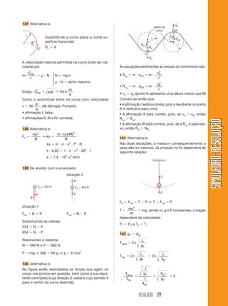 RESOLUÇÃO 177
SIMULADÃO:RESOLUÇÃOSIMULADÃO:RESOLUÇÃO
137 Alternativa e.
A velocidade máxima permitida na curva pode ser cal-
culada por:
m
v
r
máx
2
ϭ ␮ и N N ϭ mg e
␮ и N ϭ atrito máximo
Então: v gr
m
s
máx
2
24 5ϭ ␮ Ӎ ,
Como o automóvel entra na curva com velocidade
v ϭ 30
m
s
, ele derrapa. Portanto:
• afirmação I: falsa;
• afirmações II, III e IV: corretas.
138 Alternativa e.
Fe ϭ
mv
R
2
→ kx ϭ
m a fR
R
и ␲( )2
kx ϭ m и 4 и ␲2
и f2
и R
k и 0,02 ϭ 1 и 4 и ␲2
и 302
и 1
k ϭ 1,8 и 105
␲2
N/m
139 De acordo com o enunciado:
situação 2
r
v
Rc
Supondo-se a curva plana e numa su-
perfície horizontal:
Rc ϭ A
⎧
⎪
⎨
⎪
⎩
situação 1
N
← P
←
FR ϭ 234 N
N
←
P
←
FR ϭ 954 N
NA
←RCA
←
RCB
←
PA
←
NB
←
PB
←
r
r
B
A
centro da
curva
Fcp ϭ N ϩ P Fcp ϭ N Ϫ P
Substituindo os valores:
234 ϭ N ϩ P
954 ϭ N Ϫ P
Resolvendo o sistema:
N ϭ 594 N e P ϭ 360 N
P ϭ mg ⇒ 360 ϭ 60 g ⇒ g ϭ 6 m/s2
140 Alternativa e.
Na figura estão assinalados as forças que agem no
corpo nos pontos em questão, bem como a sua resul-
tante centrípeta (cuja direção é radial e cujo sentido é
para o centro da curva descrita).
As equações pertinentes ao estudo do movimento são:
• RcA
ϭ m и aCA ϭ m и
v
r
A
2
• RcB
ϭ m и aCB ϭ m и
v
r
B
2
• vA Ͼ vB (ponto A apresenta uma altura menor que B)
Conclui-se então que:
• A afirmação I está incorreta, pois a resultante no ponto
A é vertical e para cima
• A afirmação II está correta, pois, se vA Ͼ vB, então
RcA
Ͼ RcB
.
• A afirmação III está correta, pois, se a RcB
é para bai-
xo, então PB Ͼ NB.
141 Alternativa e.
Nas duas situações, a massa e consequentemente o
peso são os mesmos. Já a tração no fio dependerá da
seguinte relação:
T
←
P
←
FR ϭ Fcp ϭ T Ϫ P ⇒ T ϭ Fcp ϩ P
T ϭ mv
R
2
ϩ mg, sendo m, g e R constantes, a tração
dependerá da velocidade.
P1 ϭ P2 e T2 Ͼ T1
142 gH ϭ AgT
TTerra ϭ 2␲
L
gT
Thip. ϭ 2␲
L
gH
ϭ 2␲
L
gT4
І
T
T
g
g
terra
hip
T
gT
gT
T.
ϭ ϭ ϭ
1
1
4
4
2
 