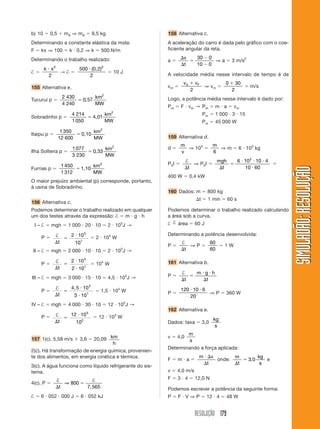RESOLUÇÃO 179
SIMULADÃO:RESOLUÇÃOSIMULADÃO:RESOLUÇÃO
b) 10 ϭ 0,5 ϩ mA ⇒ mA ϭ 9,5 kg
Determinando a constante elástica da mola:
F ϭ kx ⇒ 100 ϭ k и 0,2 ⇒ k ϭ 500 N/m
Determinando o trabalho realizado:
† ϭ
k xи 2
2
→ † ϭ
500
2
2
и (0,2)
ϭ 10 J
155 Alternativa e.
Tucuruí p ϭ
2 430
4 240
0 57
2
ϭ ,
km
MW
Sobradinho p ϭ
4 214
1050
2
ϭ 4,01
km
MW
Itaipu p ϭ
1 350
12 600
2
ϭ 0,10
km
MW
Ilha Solteira p ϭ
1077
3 230
0 33
2
ϭ ,
km
MW
Furnas p ϭ
1 450
1 312
2
ϭ 1,10
km
MW
O maior prejuízo ambiental (p) corresponde, portanto,
à usina de Sobradinho.
156 Alternativa c.
Podemos determinar o trabalho realizado em qualquer
um dos testes através da expressão: † ϭ m и g и h
I – † ϭ mgh ϭ 1 000 и 20 и 10 ϭ 2 и 105
J →
P ϭ †
⌬
ϭ
и
t
2 10
10
5
1
ϭ 2 и 104
W
II – † ϭ mgh ϭ 2 000 и 10 и 10 ϭ 2 и 105
J →
P ϭ
†
⌬
ϭ
и
иt
2 10
2 10
5
1
ϭ 104
W
III – † ϭ mgh ϭ 3 000 и 15 и 10 ϭ 4,5 и 105
J →
P ϭ
†
⌬
ϭ
и
иt
4 5 10
3 10
5
1
,
ϭ 1,5 и 104
W
IV – † ϭ mgh ϭ 4 000 и 30 и 10 ϭ 12 и 105
J →
P ϭ †
⌬
ϭ
и
t
12 10
10
5
2
ϭ 12 и 103
W
157 1(c). 5,58 m/s ϫ 3,6 ϭ 20,09 km
h
2(c). Há transformação de energia química, provenien-
te dos alimentos, em energia cinética e térmica.
3(c). A água funciona como líquido refrigerante do sis-
tema.
4(c). P ϭ
† †
⌬
ϭ
t
⇒ 800
7,565
† ϭ 6 и 052 и 000 J ϭ 6 и 052 kJ
158 Alternativa c.
A aceleração do carro é dada pelo gráfico com o coe-
ficiente angular da reta.
a ϭ
⌬
⌬
ϭ
Ϫ
Ϫ
v
t
30 0
10 0
⇒ a ϭ 3 m/s2
A velocidade média nesse intervalo de tempo é de
vm ϭ
v vF0
2
ϩ
⇒ vm ϭ
0 30
2
ϩ
ϭ m/s
Logo, a potência média nesse intervalo é dado por:
Pm ϭ F и vm → Pm ϭ m и a ϭ vm
Pm ϭ 1 000 и 3 и 15
Pm ϭ 45 000 W
159 Alternativa d.
d ϭ
m
v
⇒ 103
ϭ
m
6
⇒ m ϭ 6 и 103
kg
P0t ϭ
†
⌬t
⇒ P0t ϭ
mgh
t⌬
ϭ
и и и
и
6 10 10 4
10 60
3
ϭ
400 W ϭ 0,4 kW
160 Dados: m ϭ 800 kg
⌬t ϭ 1 min ϭ 60 s
Podemos determinar o trabalho realizado calculando
a área sob a curva.
† ϭ
n
área ϭ 60 J
Determinando a potência desenvolvida:
P ϭ
†
⌬t
⇒ P ϭ
60
60
ϭ 1 W
161 Alternativa b.
P ϭ
†
⌬
ϭ
и и
⌬t
m g h
t
P ϭ
120 10 6
20
и и
⇒ P ϭ 360 W
162 Alternativa e.
Dados: taxa ϭ 3,0
kg
s
v ϭ 4,0
m
s
Determinando a força aplicada:
F ϭ m и a ϭ
m v
t
и ⌬
⌬
onde:
m
t
kg
s⌬
ϭ 3 0, e
v ϭ 4,0 m/s
F ϭ 3 и 4 ϭ 12,0 N
Podemos escrever a potência da seguinte forma:
P ϭ F и V ⇒ P ϭ 12 и 4 ϭ 48 W
 