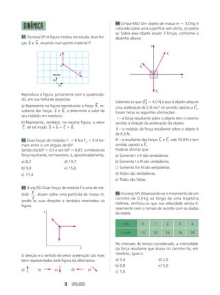 18 SIMULADÃO
Reproduza a figura, juntamente com o quadricula-
do, em sua folha de respostas.
a) Represente na figura reproduzida a força R
→
, re-
sultante das forças a
→
e b
→
, e determine o valor de
seu módulo em newtons.
b) Represente, também, na mesma figura, o vetor
c
→
, de tal modo a b c
→ → → →
ϩ ϩ ϭ 0 .
92 Duas forças de módulos F1 ϭ 8 N e F2 ϭ 9 N for-
mam entre si um ângulo de 60º.
Sendo cos 60º ϭ 0,5 e sen 60º ϭ 0,87, o módulo da
força resultante, em newtons, é, aproximadamente,
a) 8,2 d) 14,7
b) 9,4 e) 15,6
c) 11,4
93 (Furg-RS) Duas forças de módulo F e uma de mó-
dulo F
2
atuam sobre uma partícula de massa m,
sendo as suas direções e sentidos mostrados na
figura.
A direção e o sentido do vetor aceleração são mais
bem representados pela figura da alternativa:
a) b) c) d) e)
94 (Unipa-MG) Um objeto de massa m ϭ 3,0 kg é
colocado sobre uma superfície sem atrito, no plano
xy. Sobre esse objeto atuam 3 forças, conforme o
desenho abaixo.
Sabendo-se que ͉ ͉F3
→
ϭ 4,0 N e que o objeto adquire
uma aceleração de 2,0 m/s2
no sentido oposto a F3
→
,
foram feitas as seguintes afirmações:
III – a força resultante sobre o objeto tem o mesmo
sentido e direção da aceleração do objeto;
III – o módulo da força resultante sobre o objeto é
de 6,0 N;
III – a resultante das forças F1
→
e F2
→
vale 10,0 N e tem
sentido oposto a F3
→
.
Pode-se afirmar que:
a) Somente I e II são verdadeiras.
b) Somente I e III são verdadeiras.
c) Somente II e III são verdadeiras.
d) Todas são verdadeiras.
e) Todas são falsas.
95 (Vunesp-SP) Observando-se o movimento de um
carrinho de 0,4 kg ao longo de uma trajetória
retilínea, verificou-se que sua velocidade variou li-
nearmente com o tempo de acordo com os dados
da tabela.
No intervalo de tempo considerado, a intensidade
da força resultante que atuou no carrinho foi, em
newtons, igual a:
a) 0,4 d) 2,0
b) 0,8 e) 5,0
c) 1,0
DINÂMICA
91 (Vunesp-SP) A figura mostra, em escala, duas for-
ças a
→
e b
→
, atuando num ponto material P.
b
←
a
←
P
1N
1N
escala
y
x
F2
←
F1
←
F3
←
x
y
t (s) 0 1 2 3 4
v (m/s) 10 12 14 16 18
 