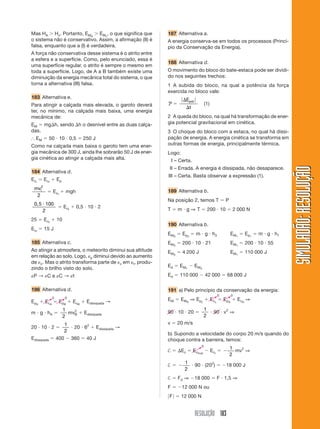 RESOLUÇÃO 183
SIMULADÃO:RESOLUÇÃOSIMULADÃO:RESOLUÇÃO
Mas HA Ͼ Hc. Portanto, EMA
Ͼ EMc
, o que significa que
o sistema não é conservativo. Assim, a afirmação (II) é
falsa, enquanto que a (I) é verdadeira.
A força não conservativa desse sistema é o atrito entre
a esfera e a superfície. Como, pelo enunciado, essa é
uma superfície regular, o atrito é sempre o mesmo em
toda a superfície. Logo, de A a B também existe uma
diminuição da energia mecânica total do sistema, o que
torna a alternativa (III) falsa.
183 Alternativa e.
Para atingir a calçada mais elevada, o garoto deverá
ter, no mínimo, na calçada mais baixa, uma energia
mecânica de:
EM ϭ mg⌬h, sendo ⌬h o desnível entre as duas calça-
das.
І EM ϭ 50 и 10 и 0,5 ϭ 250 J
Como na calçada mais baixa o garoto tem uma ener-
gia mecânica de 300 J, ainda lhe sobrarão 50 J de ener-
gia cinética ao atingir a calçada mais alta.
184 Alternativa d.
Eci
ϭ Ecf
ϩ Ep
mvi
2
2
ϭ Ecf
ϩ mgh
0,5 и 100
2
ϭ Ecf
ϩ 0,5 и 10 и 2
25 ϭ Ecf
ϩ 10
Ecf
ϭ 15 J
185 Alternativa c.
Ao atingir a atmosfera, o meteorito diminui sua altitude
em relação ao solo. Logo, ␧p diminui devido ao aumento
de ␧c. Mas o atrito transforma parte de ␧c em ␧t, produ-
zindo o brilho visto do solo.
␧P → ␧C e ␧C → ␧t
186 Alternativa d.
EpA
ϩ EcA
ϭ EpB
ϩ EcB
ϩ Edissipada →
m и g и hA ϭ
1
2
mv2
B ϩ Edissipada
20 и 10 и 2 ϭ
1
2
и 20 и 62
ϩ Edissipada →
Edissipada ϭ 400 Ϫ 360 ϭ 40 J
187 Alternativa a.
A energia conserva-se em todos os processos (Princí-
pio da Conservação da Energia).
188 Alternativa d.
O movimento do bloco do bate-estaca pode ser dividi-
do nos seguintes trechos:
1 A subida do bloco, na qual a potência da força
exercida no bloco vale:
P ϭ
͉ ͉⌬
⌬
E
t
pot
(1)
2 A queda do bloco, na qual há transformação de ener-
gia potencial gravitacional em cinética.
3 O choque do bloco com a estaca, no qual há dissi-
pação de energia. A energia cinética se transforma em
outras formas de energia, principalmente térmica.
Logo:
I – Certa.
II – Errada. A energia é dissipada, não desaparece.
III – Certa. Basta observar a expressão (1).
189 Alternativa b.
Na posição 2, temos T ϭ P
T ϭ m и g ⇒ T ϭ 200 и 10 ϭ 2 000 N
190 Alternativa b.
EM3
ϭ Ep3
ϭ m и g и h3 EM1
ϭ Ep1
ϭ m и g и h1
EM3
ϭ 200 и 10 и 21 EM1
ϭ 200 и 10 и 55
EM3
ϭ 4 200 J EM1
ϭ 110 000 J
Ed ϭ EM1
Ϫ EM3
Ed ϭ 110 000 Ϫ 42 000 ϭ 68 000 J
191 a) Pelo princípio da conservação da energia:
EM ϭ EMA
⇒ Epc
ϩ Ecc
ϭ EpA
ϩ EcA
⇒
90 и 10 и 20 ϭ
1
2
и 90 и v2
⇒
v ϭ 20 m/s
b) Supondo a velocidade do corpo 20 m/s quando do
choque contra a barreira, temos:
† ϭ ⌬Ec ϭ Ecfinal
Ϫ Eci
ϭ Ϫ
1
2
mv2
⇒
† ϭ Ϫ
1
2
и 90 и (202
) ϭ Ϫ18 000 J
† ϭ Fd ⇒ Ϫ18 000 ϭ F и 1,5 ⇒
F ϭ Ϫ12 000 N ou
͉F͉ ϭ 12 000 N
0 0
0 0
0
 