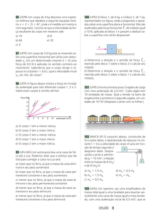 SIMULADÃO 19
96 (UEPB) Um corpo de 4 kg descreve uma trajetó-
ria retilínea que obedece à seguinte equação horá-
ria: x ϭ 2 ϩ 2t ϩ 4t2
, onde x é medido em metros e
t em segundos. Conclui-se que a intensidade da for-
ça resultante do corpo em newtons vale:
a) 16 d) 8
b) 64 e) 32
c) 4
97 (UFPE) Um corpo de 3,0 kg está se movendo so-
bre uma superfície horizontal sem atrito com veloci-
dade v0. Em um determinado instante (t ϭ 0) uma
força de 9,0 N é aplicada no sentido contrário ao
movimento. Sabendo-se que o corpo atinge o re-
pouso no instante t ϭ 9,0 s, qual a velocidade inicial
v0, em m/s, do corpo?
98 (UFPI) A figura abaixo mostra a força em função
da aceleração para três diferentes corpos 1, 2 e 3.
Sobre esses corpos é correto afirmar:
a) O corpo 1 tem a menor inércia.
b) O corpo 3 tem a maior inércia.
c) O corpo 2 tem a menor inércia.
d) O corpo 1 tem a maior inércia.
e) O corpo 2 tem a maior inércia.
99 (UFU-MG) Um astronauta leva uma caixa da Ter-
ra até a Lua. Podemos dizer que o esforço que ele
fará para carregar a caixa na Lua será:
a) maior que na Terra, já que a massa da caixa dimi-
nuirá e seu peso aumentará.
b) maior que na Terra, já que a massa da caixa per-
manecerá constante e seu peso aumentará.
c) menor que na Terra, já que a massa da caixa di-
minuirá e seu peso permanecerá constante.
d) menor que na Terra, já que a massa da caixa au-
mentará e seu peso diminuirá.
e) menor que na Terra, já que a massa da caixa per-
manecerá constante e seu peso diminuirá.
100 (UFRJ) O bloco 1, de 4 kg, e o bloco 2, de 1 kg,
representados na figura, estão justapostos e apoia-
dos sobre uma superfície plana e horizontal. Eles são
acelerados pela força horizontal F
→
, de módulo igual
a 10 N, aplicada ao bloco 1 e passam a deslizar so-
bre a superfície com atrito desprezível.
a) Determine a direção e o sentido da força F1 2,
→
exercida pelo bloco 1 sobre o bloco 2 e calcule seu
módulo.
b) Determine a direção e o sentido da força F2 1,
→
exercida pelo bloco 2 sobre o bloco 1 e calcule seu
módulo.
101 (UFPE) Uma locomotiva puxa 3 vagões de carga
com uma aceleração de 2,0 m/s2
. Cada vagão tem
10 toneladas de massa. Qual a tensão na barra de
engate entre o primeiro e o segundo vagões, em uni-
dades de 103
N? (Despreze o atrito com os trilhos.)
102 (MACK-SP) O conjunto abaixo, constituído de
fio e polia ideais, é abandonado do repouso no ins-
tante t ϭ 0 e a velocidade do corpo A varia em fun-
ção do tempo segundo o
diagrama dado. Despre-
zando o atrito e admitin-
do g ϭ 10 m/s2
, a relação
entre as massas de A (mA)
e de B (mB) é:
a) mB ϭ 1,5 mA d) mB ϭ 0,5 mB
b) mA ϭ 1,5 mB e) mA ϭ mB
c) mA ϭ 0,5 mB
103 (UFRJ) Um operário usa uma empilhadeira de
massa total igual a uma tonelada para levantar ver-
ticalmente uma caixa de massa igual a meia tonela-
da, com uma aceleração inicial de 0,5 m/s2
, que se
0 aceleração (m/s2
)
força (N)
2 4 6 8 10
2
4
6
8
corpo 3
corpo 2
corpo1
F
←
1
2
B
A
123
 