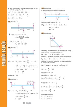 194 RESOLUÇÃO
SIMULADÃO:RESOLUÇÃOSIMULADÃO:RESOLUÇÃO
No valor máximo de Px, a barra começa a girar em tor-
no da haste 1; logo, N2 ϭ 0.
(100 ϩ Px) и 0,4 ϭ 120 и 0,3 ϩ 100 и 1
40 ϩ 0,4 Px ϭ 36 ϩ 100 ⇒ Px ϭ
96
0,4
Px ϭ 240 N ⇒ mx ϭ 24 kg
256 Alternativa d.
259 Alternativa e.
O fato ocorre com o menino à direita de B.
T1
←
T2
←
P
←
0,25 m 0,50 m
Pb
ᐉ
2
ᐉ
2
x
FN
A
P
Pb
Tx
TyT
P
30°F2
F1
GO
ΣM1
→
ϭ 0 ⇒ T2 и 0,75 ϭ P и 0,25
T2 ϭ
30 5и 0,2
0,75
ϭ 10 N
Σ F
→
ϭ 0 ⇒ T1 ϭ P Ϫ T2
T1 ϭ 30 Ϫ 10 ϭ 20 N
257 Alternativa c.
ΣMA ϭ 0 ⇒ ϪPb и
ᐉ
2
Ϫ P x ϩ
ᐉ
2
⎛
⎝
⎜
⎞
⎠
⎟ ϩ F и ᐉ ϭ 0
Ϫ30 и
ᐉ
2
Ϫ 20 x ϩ
ᐉ
2
⎛
⎝
⎜
⎞
⎠
⎟ ϩ F и ᐉ ϭ 0
Ϫ15 ᐉ Ϫ 20 x Ϫ 10 ᐉ ϩ F и ᐉ ϭ 0
F ϭ 25 ϩ
20x
ᐉ
Portanto, F Ͼ 25 N.
258 Alternativa e.
ΣM0 ϭ 0 ⇒ ϪPb и 0,5 Ϫ P и 1 ϩ Ty и 1 ϭ 0
Ϫ1 и 102
и 0,5 Ϫ 2 и 102
ϩ T и sen 30° ϭ 0
Ϫ50 Ϫ 200 ϩ
T
2
ϭ 0
T ϭ 500 N
A B
NA
←
NB
←
Pv
←
PM
←
4 m 1 m x
Na iminência da rotação, NA ϭ 0.
ΣMB
→
ϭ 0 ⇒ Pv и 1 ϭ NB и 0 ϩ NA и 5 ϩ PM и x
600 и 1 ϭ 200 и x
x ϭ 3 m
260 Alternativa b.
N2
←
N1
←
fat
←
fat
←
45°
45°
B
A
Se a barra está na iminência de escorregar, as forças
de atrito terão intensidades dadas por:
Fat ϭ ␮ N1 (1) e fat ϭ ␮ N2 (2)
Para que a resultante das forças seja nula, devem ter:
N2 ϭ Fat (3) e N1 ϩ fat ϭ P (4)
Para que o momento resultante, em relação ao ponto
B seja nulo devemos ter:
fat и L и sen 45° ϩ N2L cos 45° ϭ P
L
2
cos 45°
fat ϩ N2 ϭ
P
2
(5)
De (1) e (3): ␮N1 ϭ N2
De (2) e (4): N1 ϩ ␮N2 ϭ P
N1 ϩ ␮2
N1 ϭ P ⇒ (1 ϩ ␮2
) ϭ
P
N1
(I)
De (2) e (5): ␮N2 ϩ N2 ϭ P
2
(␮ ϩ 1) N2 ϭ
P
2
⇒ (␮ ϩ 1) ␮ N1 ϭ
P
2
2(␮ ϩ 1) ␮ ϭ
P
N1
(II)
Comparando (I) e (II):
1 ϩ ␮2
ϭ 2(␮ ϩ 1) ␮
1 ϩ ␮2
ϭ 2␮2
ϩ 2␮
 