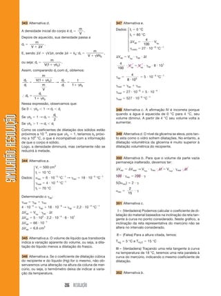 206 RESOLUÇÃO
SIMULADÃO:RESOLUÇÃOSIMULADÃO:RESOLUÇÃO
343 Alternativa d.
A densidade inicial do corpo é di ϭ
m
V
.
Depois de aquecido, sua densidade passa a
df ϭ
m
V Vϩ ⌬
.
E, sendo ⌬V ϭ ␥V⌬␪, onde ⌬␪ ϭ ␪0: df ϭ
m
V Vϩ ␥ θ0
,
ou seja: df ϭ
m
V( )1 0ϩ ␥θ
.
Assim, comparando df com di, obtemos:
d
d
m
V
m
V
d
d
f
i
f
i
ϭ
ϩ ␥
ϭ
ϩ ␥
( )1 1
1
0
0
θ
θ
→
І d
d
f
i
ϭ
ϩ ␥1 0θ
Nessa expressão, observamos que:
Se 0 Ͻ ␥␪0 Ͻ 1 → df Ͻ di
Se ␥␪0 ϭ 1 → df ϭ
di
2
Se ␥␪0 Ͼ 1 → df Ͻ di
Como os coeficientes de dilatação dos sólidos estão
próximos a 10Ϫ6
, para que ␥␪0 ϭ 1, teríamos ␪0 próxi-
mo a 106
°C, o que é incompatível com a informação
de que o corpo é sólido.
Logo, a densidade diminuirá, mas certamente não se
reduzirá à metade.
344 Alternativa a.
Vi ϭ 500 cm3
ti ϭ 10 °C
Dados: ␣rec ϭ 6 и 10Ϫ5
°CϪ1
→ ␥rec ϭ 18 и 10Ϫ5
°CϪ1
␥real ϭ 4 и 10Ϫ4
°CϪ1
tf ϭ 70 °C
Determinando o ␥ap:
␥real ϭ ␥ap ϩ ␥rec
4 и 10Ϫ4
ϭ ␥ap ϩ 18 и 10Ϫ5
→ ␥ap ϭ 2,2 и 10Ϫ4
°CϪ1
⌬Vap ϭ Viap
и ␥ap и ⌬t
⌬Vap ϭ 5 и 102
и 2,2 и 10Ϫ4
и 6 и 101
⌬Vap ϭ 66 и 10Ϫ1
⌬Vap ϭ 6,6 cm3
345 Alternativa a. O volume de líquido que transborda
indica a variação aparente do volume, ou seja, a dila-
tação do líquido menos a dilatação do frasco.
346 Alternativa a. Se o coeficiente de dilatação cúbica
do recipiente e do líquido (Hg) for o mesmo, não ob-
servaremos uma alteração na altura da coluna de mer-
cúrio, ou seja, o termômetro deixa de indicar a varia-
ção da temperatura.
347 Alternativa e.
Dados: ti ϭ 0 °C
tf ϭ 80 °C
⌬Vap ϭ
4
100
и Viap
␥vidro ϭ 27 и 10Ϫ6
°CϪ1
⌬Vap ϭ Viap
и ␥ap и ⌬t
4
100
и Viap
ϭ Viap
и ␥ap и 8 и 101
␥ap ϭ
4
8 103
и
ϭ 5 и 10Ϫ4
°CϪ1
␥real ϭ ␥ap ϩ ␥rec
␥real ϭ 27 и 10Ϫ6
ϩ 5 и 10Ϫ4
␥real ϭ 527 и 10Ϫ6
°CϪ1
348 Alternativa c. A afirmação IV é incorreta porque
quando a água é aquecida de 0 °C para 4 °C, seu
volume diminui. A partir de 4 °C seu volume volta a
aumentar.
349 Alternativa d. O nível da glicerina se eleva, pois tan-
to esta como o vidro sofrem dilatações. No entanto, a
dilatação volumétrica da glicerina é muito superior à
dilatação volumétrica do recipiente.
350 Alternativa b. Para que o volume da parte vazia
permaneça inalterado, devemos ter:
⌬Vrec ϭ ⌬Vreal → Virec
и ␥rec и ⌬t ϭ Vireal
и ␥real и ⌬t
500 и ␥rec ϭ 200 и ␥
5(3␣rec) ϭ 2 и ␥
␣rec ϭ
2
15
и ␥
351 Alternativa c.
I – (Verdadeira) Podemos calcular o coeficiente de di-
latação do material baseados na inclinação da reta tan-
gente à curva no ponto considerado. Neste gráfico, a
inclinação da reta representativa do mercúrio não se
altera no intervalo considerado.
II – (Falsa) Para a altura citada, temos:
THg Ӎ 5 °C e TH2O ϭ 15 °C
III – (Verdadeira) Traçando uma reta tangente à curva
na temperatura de 18 °C, teremos uma reta paralela à
curva do mercúrio, indicando o mesmo coeficiente de
dilatação.
352 Alternativa b.
⎧
⎪
⎪
⎪
⎨
⎪
⎪
⎪
⎩
⎧
⎪
⎪
⎪
⎨
⎪
⎪
⎪
⎩
 