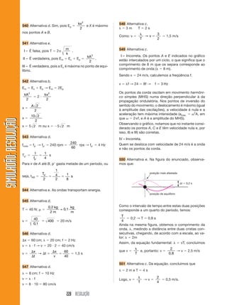 228 RESOLUÇÃO
SIMULADÃO:RESOLUÇÃOSIMULADÃO:RESOLUÇÃO
540 Alternativa d. Sim, pois Ep ϭ
kx2
2
e X é máximo
nos pontos A e B.
541 Alternativa e.
I – É falsa, pois T ϭ 2␲
m
k
.
II – É verdadeira, pois Em ϭ Ec ϩ Ep ϭ
kA2
2
.
III – É verdadeira, pois a Ec é máxima no ponto de equi-
líbrio.
542 Alternativa b.
Em ϭ Ec ϩ Ep → Em ϭ 2Ep
kA2
2
ϭ 2 и
kx2
2
x ϭ
A 2
2
x ϭ
10 2
2
x ϭ 5 2 m ou x ϭ Ϫ5 2 m
543 Alternativa d.
froda ϭ fpЈ → fpЈ ϭ 240 rpm ϭ
240
60
rps → fpЈ ϭ 4 Hz
TpЈ ϭ
1 1
4fpЈ
ϭ s
Para ir de A até B, pЈ gasta metade de um período, ou
seja, tAB ϭ
T
s
pЈ
ϭ ϭ
2
1
4
2
1
8
544 Alternativa e. As ondas transportam energia.
545 Alternativa d.
T ϭ 40 N; ␮ ϭ
0 2
2
0 1
,
,
kg
m
kg
m
=
v ϭ
40
0 1
400
,
ϭ ϭ 20 m/s
546 Alternativa d.
⌬x ϭ 60 cm; ␭ ϭ 20 cm; f ϭ 2 Hz
v ϭ ␭ и f → v ϭ 20 и 2 ϭ 40 cm/s
v ϭ
⌬
⌬
⌬ ϭ
⌬
ϭ
x
t
t
x
v
→
60
40
ϭ 1,5 s
547 Alternativa d.
␭ ϭ 8 cm; f ϭ 10 Hz
v ϭ ␭ и f
v ϭ 8 и 10 ϭ 80 cm/s
548 Alternativa c.
␭ ϭ 3 m T ϭ 2 s
Como: v ϭ
␭
ϭ
T
v→
3
2
ϭ 1,5 m/s
549 Alternativa c.
I – Incorreta. Os pontos A e E indicados no gráfico
estão intercalados por um ciclo, o que significa que o
comprimento de 8 m que os separa corresponde ao
comprimento de onda (␭ ϭ 8 m).
Sendo v ϭ 24 m/s, calculemos a freqüência f.
v ϭ ␭f → 24 ϭ 8f → f ϭ 3 Hz
Os pontos da corda oscilam em movimento harmôni-
co simples (MHS) numa direção perpendicular à da
propagação ondulatória. Nos pontos de inversão do
sentido do movimento, o deslocamento é máximo (igual
à amplitude das oscilações), a velocidade é nula e a
aceleração tem máxima intensidade (amáx. ϭ ␻2
A, em
que ␻ ϭ 2␲f, e A é a amplitude do MHS).
Observando o gráfico, notamos que no instante consi-
derado os pontos A, C e E têm velocidade nula e, por
isso, II) e III) são corretas.
IV – Incorreta.
Quem se desloca com velocidade de 24 m/s é a onda
e não os pontos da corda.
550 Alternativa e. Na figura do enunciado, observa-
mos que:
posição mais afastada
posição de equilíbrio
⌬t ϭ 0,2 s
Como o intervalo de tempo entre estas duas posições
corresponde a um quarto do período, temos:
T
4
ϭ 0,2 → T ϭ 0,8 s
Ainda na mesma figura, obtemos o comprimento da
onda, ␭, medindo a distância entre duas cristas con-
secutivas, chegando, de acordo com a escala, ao va-
lor: ␭ ϭ 2m
Assim, da equação fundamental: ␭ ϭ vT, concluímos
que v ϭ
␭
T
e, portanto: v ϭ
2
0,8
→ v ϭ 2,5 m/s
551 Alternativa c. Da equação, concluímos que
␭ ϭ 2 m e T ϭ 4 s
Logo, v ϭ
␭
T
→ v ϭ
2
4
ϭ 0,5 m/s.
 