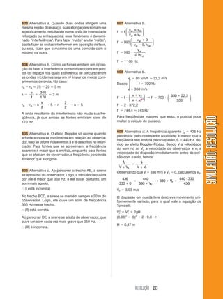 RESOLUÇÃO 233
SIMULADÃO:RESOLUÇÃOSIMULADÃO:RESOLUÇÃO
603 Alternativa a. Quando duas ondas atingem uma
mesma região do espaço, suas elongações somam-se
algebricamente, resultando numa onda de intensidade
reforçada ou enfraquecida; esse fenômeno é denomi-
nado “interferência”. Para fazer “ruído” anular “ruído”,
basta fazer as ondas interferirem em oposição de fase,
ou seja, fazer que o máximo de uma coincida com o
mínimo da outra.
604 Alternativa b. Como as fontes emitem em oposi-
ção de fase, a interferência construtiva ocorre em pon-
tos do espaço nos quais a diferença de percurso entre
as ondas incidentes seja um nº- ímpar de meios com-
primentos de onda. No caso:
rB Ϫ rA ϭ 25 Ϫ 20 ϭ 5 m
␭ ϭ
v
f
ϭ
340
170
ϭ 2 m
rB Ϫ rA ϭ n
␭
2
→ 5 ϭ n и
2
2
→ n ϭ 5
A onda resultante da interferência não muda sua fre-
qüência, já que ambas as fontes emitiram sons de
170 Hz.
605 Alternativa e. O efeito Doppler só ocorre quando
a fonte sonora se movimenta em relação ao observa-
dor. Isso só ocorre nos eventos II e III descritos no enun-
ciado. Para fontes que se aproximam, a freqüência
aparente é maior que a emitida, enquanto para fontes
que se afastam do observador, a freqüência percebida
é menor que a original.
606 Alternativa c. Ao percorrer o trecho AB, a sirene
se aproxima do observador. Logo, a freqüência ouvida
por ele é maior que 350 Hz, e ele ouve, portanto, um
som mais agudo.
І (I está incorreta)
No trecho BCD, a sirene se mantém sempre a 20 m do
observador. Logo, ele ouve um som de freqüência
350 Hz nesse trecho.
І (II) está correta.
Ao percorrer DE, a sirene se afasta do observador, que
ouve um som cada vez mais grave que 350 Hz.
І (III) é incorreta.
607 Alternativa b.
fЈ ϭ f
v v
v v
ar
ar F
±
±
⎛
⎝
⎜
⎞
⎠
⎟
0
fЈ ϭ 990
v
v v
ar
ar ar
ϩ
Ϫ
0
0 1,
⎛
⎝
⎜
⎞
⎠
⎟
fЈ ϭ 990 и
v
v
ar
ar0 9,
fЈ ϭ 1 100 Hz
608 Alternativa b.
v0 ϭ 80 km/h Ӎ 22,2 m/s
Dados: f ϭ 700 Hz
v ϭ 350 m/s
fЈ ϭ f и
v v
v vF
ϩ
ϩ
0
⎛
⎝
⎜
⎞
⎠
⎟ → fЈ ϭ 700 и
350
350
ϩ 22,2⎛
⎝
⎜
⎞
⎠
⎟
fЈ ϭ 2 и 372,2
fЈ ϭ 744,4 Ӎ 745 Hz
Para freqüências maiores que essa, o policial pode
multar o veículo de passeio.
609 Alternativa d. A freqüência aparente fo ϭ 436 Hz
percebida pelo observador (violinista) é menor que a
freqüência real emitida pelo diapasão, fF ϭ 440 Hz, de-
vido ao efeito Doppler-Fizeau. Sendo V a velocidade
do som no ar, Vo a velocidade do observador e vF a
velocidade do diapasão imediatamente antes da coli-
são com o solo, temos:
f
V V
f
V V
o
o
F
F± ±
ϭ
Observando que V ϭ 330 m/s e Vo ϭ 0, calculemos VF.
436
330 0
440
330
330
440 330
436ϩ
ϭ
ϩ
ϩ ϭ
и
V
V
F
F→
VF Ӎ 3,03 m/s
O diapasão em queda livre descreve movimento uni-
formemente variado, para o qual vale a equação de
Torricelli:
VF
2
ϭ V1
2
ϩ 2gH
(3,03)2
ϭ (0)2
ϩ 2 и 9,8 и H
H ϭ 0,47 m
0
⎧
⎪
⎨
⎪
⎩
 