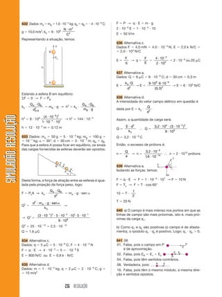 236 RESOLUÇÃO
SIMULADÃO:RESOLUÇÃOSIMULADÃO:RESOLUÇÃO
632 Dados: mA ϭ mB ϭ 1,0 и 10Ϫ4
kg; qA ϭ qB ϭ Ϫ4 и 10Ϫ8
C;
g ϭ 10,0 m/s2
; k0 ϭ 9 и 109 N m
C
и 2
2
Representando a situação, temos:
Estando a esfera B em equilíbrio:
⌺F ϭ 0 → F ϭ PB
k0 и
Q Q
d
A B
A B
и
,
2
ϭ mB и g → h2
ϭ k0 и
Q Q
m g
A B
B
и
и
h2
ϭ 9 и 109 ( )4 10
1 10 10
8 2
4 1
и
и и
Ϫ
Ϫ
→ h2
ϭ 144 и 10Ϫ4
h ϭ 12 и 10Ϫ2
m ϭ 0,12 m
633 Dados: mA ϭ 50 g ϭ 5 и 10Ϫ2
kg; mB ϭ 100 g ϭ
ϭ 10Ϫ1
kg; ␣ ϭ 30°; d ϭ 30 cm ϭ 3 и 10Ϫ1
m; qA ϭ qB
Para que a esfera A possa ficar em equilíbrio, os sinais
das cargas fornecidas às esferas deverão ser opostos.
Desta forma, a força de atração entre as esferas é igua-
lada pela projeção da força peso, logo:
F ϭ PxA ⇒ k0 и
Q Q
d
A Bи
2
ϭ mA и g и sen ␣
Q2
ϭ
d m g sen
k
A
2
0
и и и ␣
→
→ Q2
ϭ
( )3 10 5 10 10 5 10
9 10
1 2 2 1 1
9
и и и и и и
и
Ϫ Ϫ Ϫ
Q2
ϭ 25 и 10Ϫ13
ϭ 2,5 и 10Ϫ12
Q Ӎ 1,6 ␮C
634 Alternativa c.
Dados: q ϭ 5 ␮C ϭ 5 и 10Ϫ6
C; F ϭ 4 и 10Ϫ3
N
F ϭ q и E → 4 и 10Ϫ3
ϭ 5 ϭ и 10Ϫ6
E
E ϭ 800 N/C ou E ϭ 0,8 k и N/C
635 Alternativa d.
Dados: m ϭ 1 и 10Ϫ5
kg; q ϭ 2 ␮C ϭ 2 и 10Ϫ6
C; g ϭ
ϭ 10 m/s2
F ϭ P → q и E ϭ m и g
2 и 10Ϫ6
E ϭ 1 и 10Ϫ5
и 10
E ϭ 50 V/m
636 Alternativa c.
Dados F ϭ 4,0 mN ϭ 4,0 и 10Ϫ3
N; E ϭ 2,0 k N/C ϭ
ϭ 2,0 и 103
N/C
E ϭ
F
q
→ q ϭ
F
E
ϭ
4 10
2 10
3
3
и
и
Ϫ
ϭ 2 и 10Ϫ6
ou 20 ␮C
637 Alternativa a.
Dados: Q ϭ 6 ␮C ϭ 6 и 10Ϫ6
C; d ϭ 30 cm ϭ 0,3 m
E ϭ
k Q
d
0
2
и
→ E ϭ
9 10 6 10
0 3
9 6
2
и и и Ϫ
( , )
→ E ϭ 6 и 105
N/C
638 Alternativa d.
A intensidade do vetor campo elétrico em questão é
dada por E ϭ k0 и
Q
d2
Assim, a quantidade de carga será:
Q ϭ
E d
k
и 2
0
І Q ϭ
3 2 10 3 10
9 10
4 2 2
9
, ( )и и и
и
Ϫ
Q ϭ 3,2 и 10Ϫ9
C
Então, o excesso de prótons é:
n ϭ
Q
e
→ n ϭ
3 2 10
16 10
9
19
,
,
и
и
Ϫ
Ϫ
І n ϭ 2 и 1010
prótons
639 Alternativa a.
Isolando as forças, temos:
F ϭ q и E → F ϭ 1 и 10Ϫ6
и 107
→ F ϭ 10 N
F ϭ Tx → F ϭ T и cos 60°
10 ϭ T и
1
2
T ϭ 20 N
640 a) O campo é mais intenso nos pontos em que as
linhas de campo são mais próximas, isto é, mais pró-
ximas da carga q1.
b) Como q1 e q2 são positivas (o campo é de afasta-
mento), o rpoduto q1 и q2 é positivo. Logo: q1 и q2 Ͼ 0.
641 08
01. Falsa, pois o campo em P
é de aproximação.
02. Falsa, pois ER ϭ E1 ϩ E2
04. Falsa, pois têm sentidos contrários.
08. Verdadeira, pois:
16. Falsa, pois têm o mesmo módulo, a mesma dire-
ção e sentidos opostos.
 