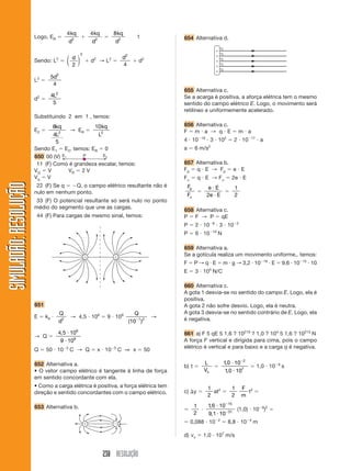 238 RESOLUÇÃO
SIMULADÃO:RESOLUÇÃOSIMULADÃO:RESOLUÇÃO
Logo, ER ϭ
4
2
kq
d
ϩ
4
2
kq
d
ϭ
8
2
kq
d
1
Sendo: L2
ϭ
d
2
2
⎛
⎝
⎜
⎞
⎠
⎟ ϩ d2
→ L2
ϭ
d2
4
ϩ d2
L2
ϭ
5
4
2
d
d2
ϭ
4
5
2
L
Substituindo 2 em 1 , temos:
E2 ϭ
8
4
5
2
kq
L
→ ER ϭ
10
2
kq
L
Sendo E1 ϭ E2, temos: ER ϭ 0
650 00 (V)
11 (F) Como é grandeza escalar, temos:
VQ ϭ V VR ϭ 2 V
Vq ϭ V
22 (F) Se q ϭ ϪQ, o campo elétrico resultante não é
nulo em nenhum ponto.
33 (F) O potencial resultante só será nulo no ponto
médio do segmento que une as cargas.
44 (F) Para cargas de mesmo sinal, temos:
ϩ ϩ
651
E ϭ k0 и
Q
d2
→ 4,5 и 108
ϭ 9 и 109 Q
( )10 1 2Ϫ
→
→ Q ϭ
4 5 10
9 10
6
9
, и
и
Q ϭ 50 и 10Ϫ5
C → Q ϭ x и 10Ϫ5
C ⇒ x ϭ 50
652 Alternativa a.
• O vetor campo elétrico é tangente à linha de força
em sentido concordante com ela.
• Como a carga elétrica é positiva, a força elétrica tem
direção e sentido concordantes com o campo elétrico.
653 Alternativa b.
654 Alternativa d.
ϩ
ϩ
ϩ
ϩ
ϩ
655 Alternativa c.
Se a acarga é positiva, a aforça elétrica tem o mesmo
sentido do campo elétrico E. Logo, o movimento será
retilíneo e uniformemente acelerado.
656 Alternativa c.
F ϭ m и a → q и E ϭ m и a
4 и 10Ϫ19
и 3 и 102
ϭ 2 и 10Ϫ17
и a
a ϭ 6 m/s2
657 Alternativa b.
Fp ϭ q и E → Fp ϭ e и E
F␣ ϭ q и E → F␣ ϭ 2e и E
F
F
p
␣
ϭ
e E
e E
и
и2
ϭ
1
2
658 Alternativa c.
P ϭ F → P ϭ qE
P ϭ 2 и 10Ϫ8
и 3 и 10Ϫ2
P ϭ 6 и 10Ϫ10
N
659 Alternativa a.
Se a gotícula realiza um movimento uniforme,. temos:
F ϭ P → q и E ϭ m и g → 3,2 и 10Ϫ19
и E ϭ 9,6 и 10Ϫ15
и 10
E ϭ 3 и 105
N/C
660 Alternativa c.
A gota 1 desvia-se no sentido do campo E. Logo, ela é
positiva.
A gota 2 não sofre desvio. Logo, ela é neutra.
A gota 3 desvia-se no sentido contrário de E. Logo, ela
é negativa.
661 a) F 5 qE 5 1,6 ? 10219
? 1,0 ? 104
5 1,6 ? 10215
N
A força F vertical e dirigida para cima, pois o campo
elétrico é vertical e para baixo e a carga q é negativa.
b) t ϭ
L
Vx
ϭ
10 10
10 10
2
7
,
,
и
и
Ϫ
ϭ 1,0 и 10Ϫ9
s
c) ⌬y ϭ
1
2
at2
ϭ
1
2
F
m
t2
ϭ
ϭ
1
2
и
16 10
9 1 10
15
31
,
,
и
и
Ϫ
Ϫ
(1,0) и 10Ϫ9
)2
ϭ
ϭ 0,088 и 10Ϫ2
ϭ 8,8 и 10Ϫ4
m
d) vx ϭ 1,0 и 107
m/s
 