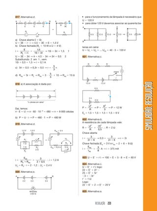 RESOLUÇÃO 259
SIMULADÃO:RESOLUÇÃOSIMULADÃO:RESOLUÇÃO
817 Alternativa d.
U ϭ 120 V
• para obter 120 V devemos associar as quarenta ba-
a) Chave aberta (i ϭ 0):
U ϭ 3E Ϫ r и i → 4,5 ϭ 3E → E ϭ 1,5 V
b) Chave fechada (RL ϭ 10 W e U ϭ 4 V):
i ϭ
E
R riL ϩ
ϭ
1 5
10 3
,
ϩ r
→ 10i ϩ 3ri ϭ 1,5 1
U ϭ 3E Ϫ 3ri → 4 ϭ 4,5 Ϫ 3ri → 3ri ϭ 0,5 2
Substituindo 2 em 1 , vem:
10i ϩ 0,5 ϭ 1,5 → i ϭ 0,1 A
c) 3ri ϭ 0,5 → 0,3r ϭ 0,5 → r ϭ
5
3
r
d) Req ϭ 3r ϩ RL → Req ϭ 3 и
5
3
ϩ 10 → Req ϭ 15 Ω
818 a) A associação é dada por:
Ch
RL
RL
A
E E E
Br r r i iA B
3E
3r
L
ϵ
Daí, temos:
n и E ϭ U → n и 60 и 10Ϫ3
ϭ 480 → n ϭ 8 000 células
b) P ϭ U и i → P ϭ 480 и 1 → P ϭ 480 W
819 Alternativa d.
U
"n células em série"
i ϭ
E
R R
eq
eq3 ϩ
ϭ
3
2 0 5ϩ ,
І i ϭ 1,2 A
Uv ϭ R3 и i ϭ 2 и 1,2 І Uv ϭ 2,4 V
820 Alternativa e.
1 ⍀
2 ⍀
R1
R2
R3
1 ⍀
1,5 V 1,5 V
A
A
2 ⍀
R3
UV
Req ϭ 0,5 ⍀
Req ϭ 3 V
A
A
ϵ
• para o funcionamento da lâmpada é necessário que
3 V 3 V 3 V
A
lâmpada
(120 V)
B
terias em série
U ϭ U1 ϩ U2 ϩ ... U40 ϭ 40 и 3 ϭ 120 V
821 Alternativa c.
6 ⍀
B
A
B
A
12 ⍀ 12 ⍀ 3 ⍀ 3 ⍀ 6V⇒ ⇒
P ϭ
U
R
2
→ P ϭ
6
3
2
→ P ϭ 12 W
Es ϭ 1,5 ϩ 1,5 ϩ 1,5 ϩ 1,5 ϭ 6 V
822 Alternativa b.
A resistência de cada lâmpada vale:
R ϭ
U
R
2
ϭ
( )
,
1
0 5
2
І R ϭ 2 Ω
Chave aberta
i ϭ
3
2 6r ϩ
→ 0,3 ϭ
3
2 6r ϩ
→ r ϭ 2r
Chave fechada (Eq ϭ 3 V e req ϭ 2 ϩ 6 ϭ 8 Ω)
i ϭ
E
r
eq
eq
ϭ
3
8
A → i ϭ 375 mA
823 U ϭ EЈ ϩ rЈi → 100 ϭ E ϩ 5 и 8 → E ϭ 60 V
824 Alternativa c.
U ϭ EЈ ϩ rЈi; logo:
22 ϭ EЈ ϩ 2rЈϪ
25 ϭ EЈ ϩ 5rЈ
Ϫ3 ϭ Ϫ3rЈ
rЈ ϭ 1 Ω
Logo:
22 ϭ EЈ ϩ 2 → EЈ ϭ 20 V
825 Alternativa a.
1,5 V 1,5 V
r r
chave A
R R R
6 ⍀
2 ⍀
3 V
i
 